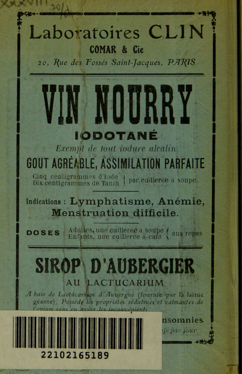 XXVH ! rr m. Laboratoires CLIN COMAR & Cie 20, T{ue des Tossés Saint-Jacques, PJ17JIS 7? IODOTANÉ ExemM de tout iodurc alcalin GOUT AGRÉABLE, ASSIMILATION PARFAITE ! Par cuillerée à soupe. indications : Lymphatisme, Anémie, Menstruation difficile. DOSES irepas . Adultes, une cuillerée à soupe y ' Envols, une cuillerée à café \ au - SIROP D’AUBERGIER AU LACTUCARIUM A base de Làctûcarfyun d'Auvergne (fournie par la laitue géante). Possède les propriétés sédatives et calmante> de 1 nmuiîi g/rne nsomnies [{>' pui jour U 22102165189