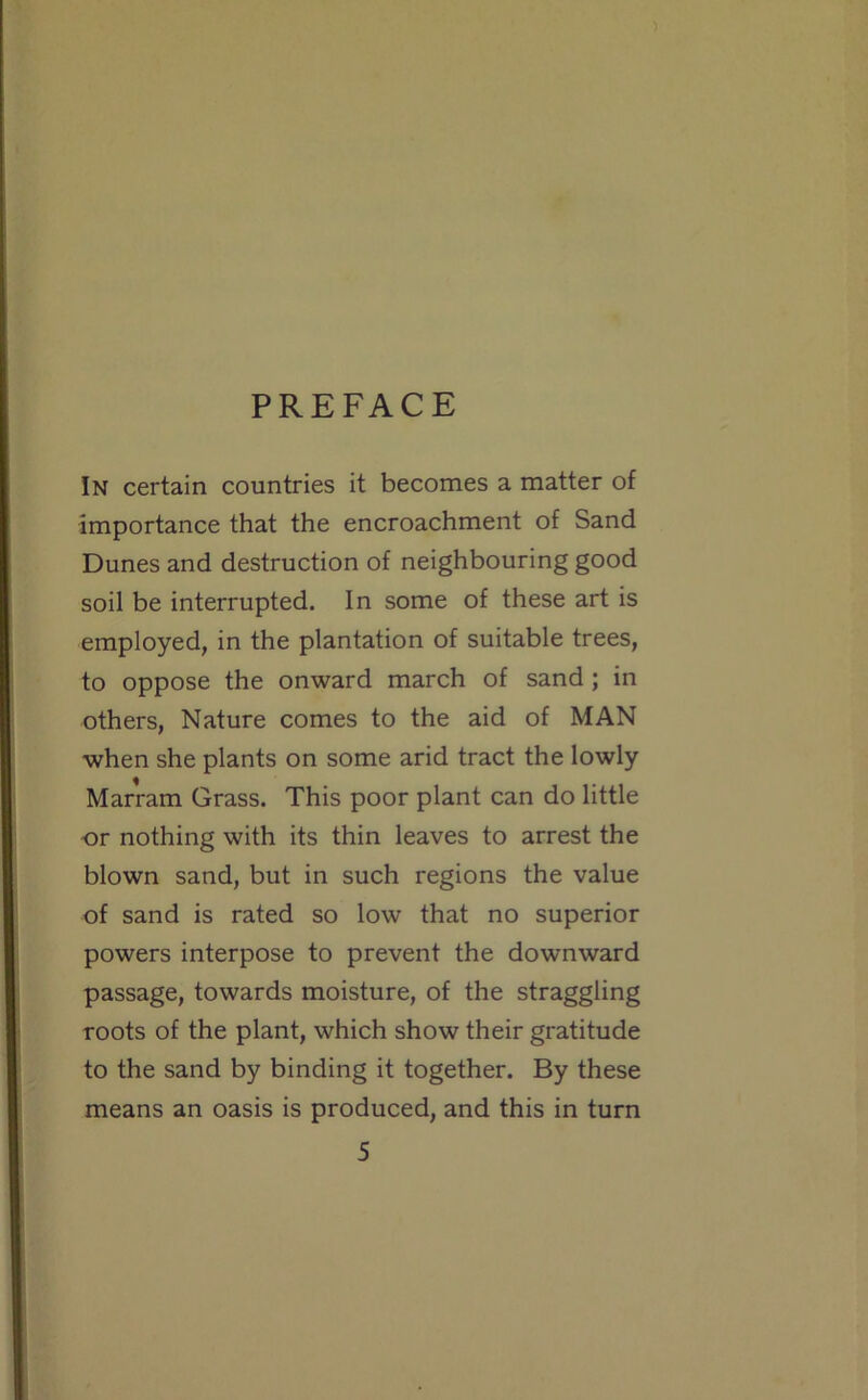 PREFACE In certain countries it becomes a matter of importance that the encroachment of Sand Dunes and destruction of neighbouring good soil be interrupted. In some of these art is employed, in the plantation of suitable trees, to oppose the onward march of sand; in others. Nature comes to the aid of MAN when she plants on some arid tract the lowly Marram Grass. This poor plant can do little -or nothing with its thin leaves to arrest the blown sand, but in such regions the value of sand is rated so low that no superior powers interpose to prevent the downward passage, towards moisture, of the straggling roots of the plant, which show their gratitude to the sand by binding it together. By these means an oasis is produced, and this in turn