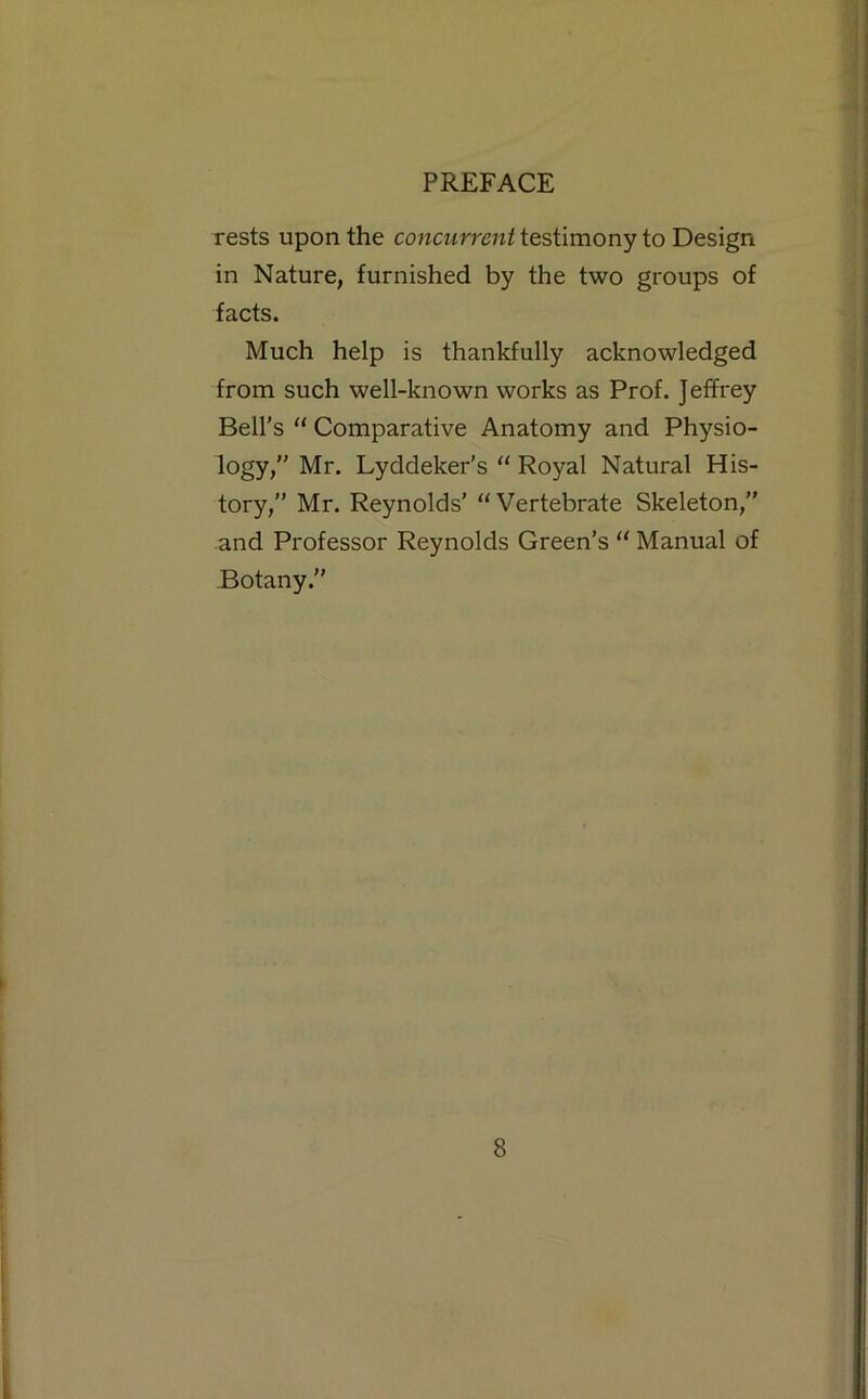 rests upon the concurrent itsWmony io Design in Nature, furnished by the two groups of facts. Much help is thankfully acknowledged from such well-known works as Prof. Jeffrey Bell's “ Comparative Anatomy and Physio- logy,” Mr. Lyddeker’s '' Royal Natural His- tory,” Mr. Reynolds’ “Vertebrate Skeleton,” and Professor Reynolds Green’s “ Manual of Botany.”