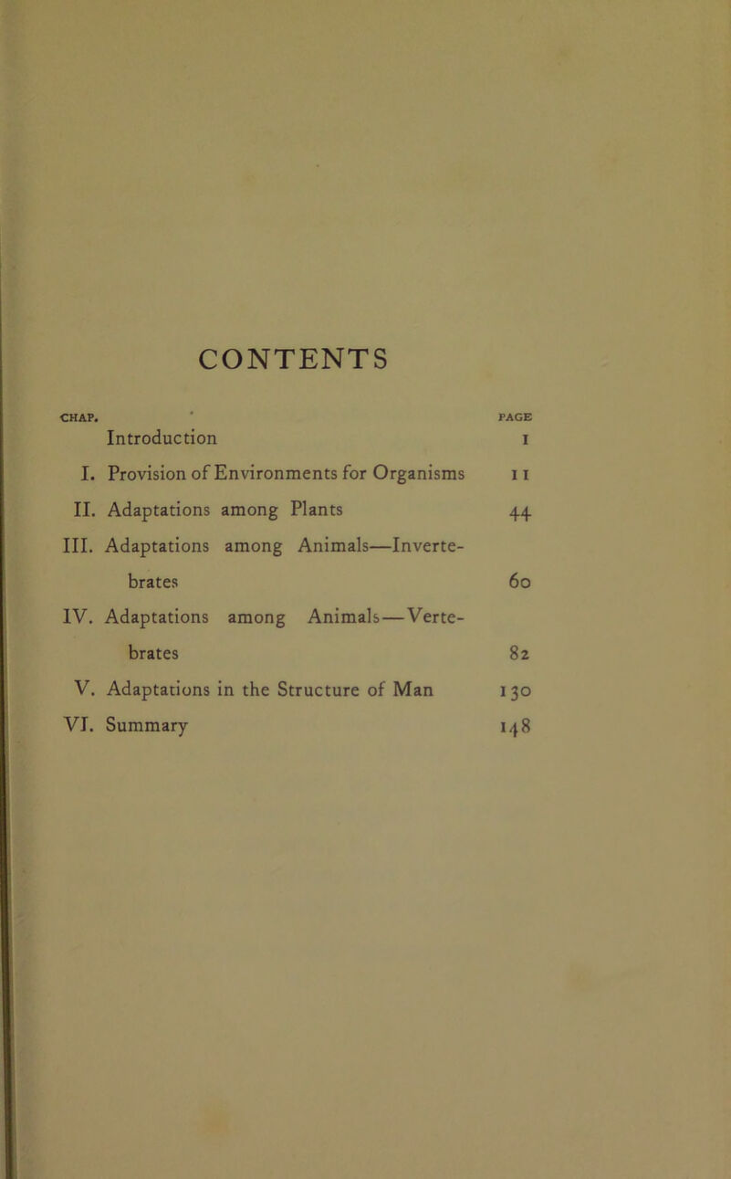 CONTENTS CHAP. ' PAGE Introduction i I. Provision of Environments for Organisms ii II. Adaptations among Plants 44 III. Adaptations among Animals—Inverte- brates 60 IV. Adaptations among Animals—Verte- brates 82 V, Adaptations in the Structure of Man 130 VI. Summary 148