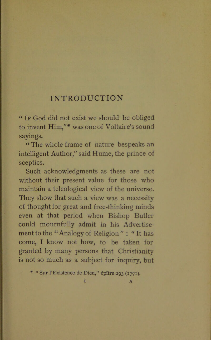 INTRODUCTION  If God did not exist we should be obliged to invent Him/'* was one of Voltaire’s sound sayings. “ The whole frame of nature bespeaks an intelligent Author,” said Hume, the prince of sceptics. Such acknowledgments as these are not without their present value for those who maintain a teleological view of the universe. They show that such a view was a necessity of thought for great and free-thinking minds even at that period when Bishop Butler could mournfully admit in his Advertise- ment to the “ Analogy of Religion ” : “ It has come, I know not how, to be taken for granted by many persons that Christianity is not so much as a subject for inquiry, but *  Sur I'Existence de Dieu, epitre 293 (1771).
