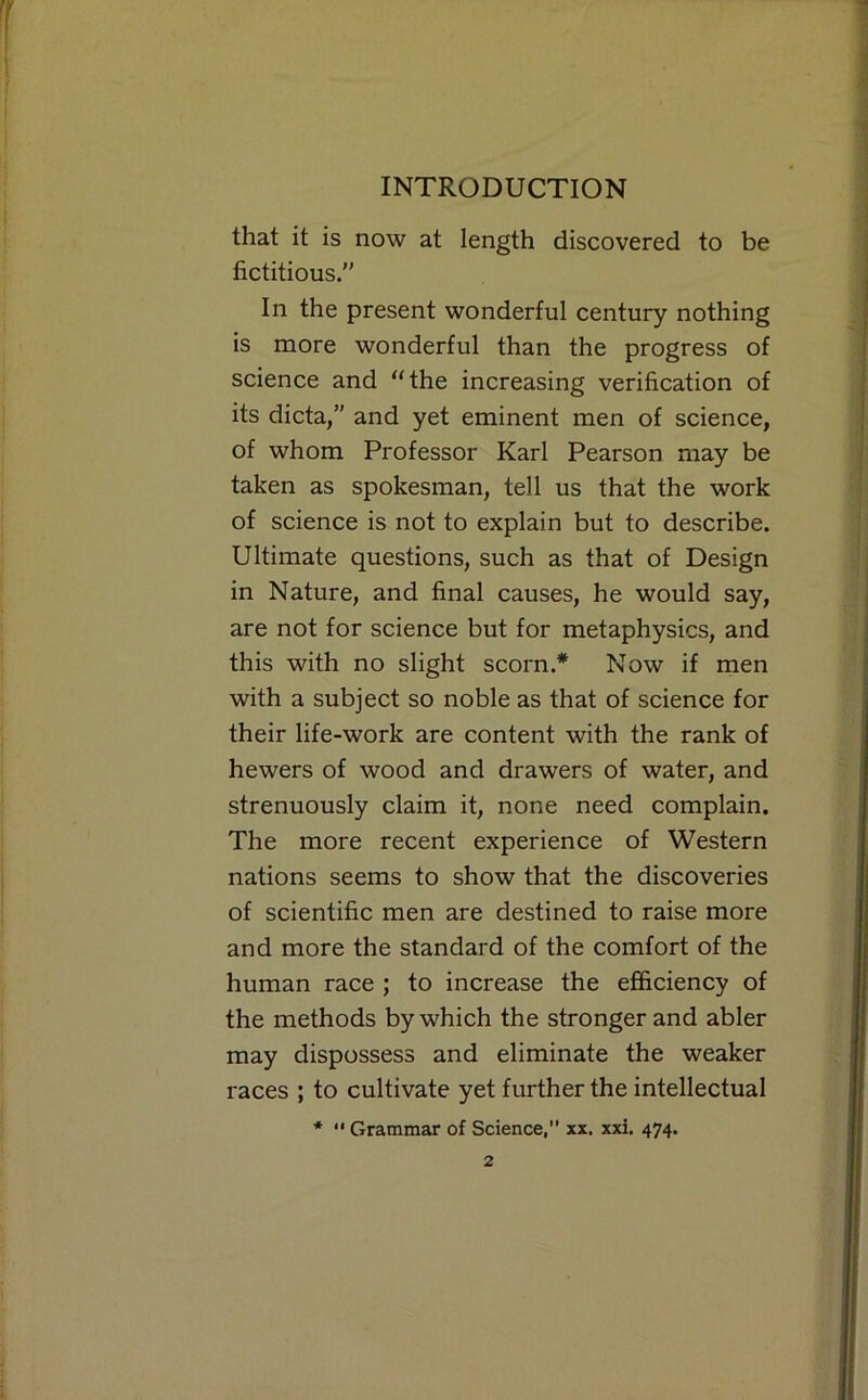 that it is now at length discovered to be fictitious.” In the present wonderful century nothing is more wonderful than the progress of science and ‘‘the increasing verification of its dicta,” and yet eminent men of science, of whom Professor Karl Pearson may be taken as spokesman, tell us that the work of science is not to explain but to describe. Ultimate questions, such as that of Design in Nature, and final causes, he would say, are not for science but for metaphysics, and this with no slight scorn.* Now if men with a subject so noble as that of science for their life-work are content with the rank of hewers of wood and drawers of water, and strenuously claim it, none need complain. The more recent experience of Western nations seems to show that the discoveries of scientific men are destined to raise more and more the standard of the comfort of the human race ; to increase the efficiency of the methods by which the stronger and abler may dispossess and eliminate the weaker races ; to cultivate yet further the intellectual * '* Grammar of Science, xx, xxi. 474.