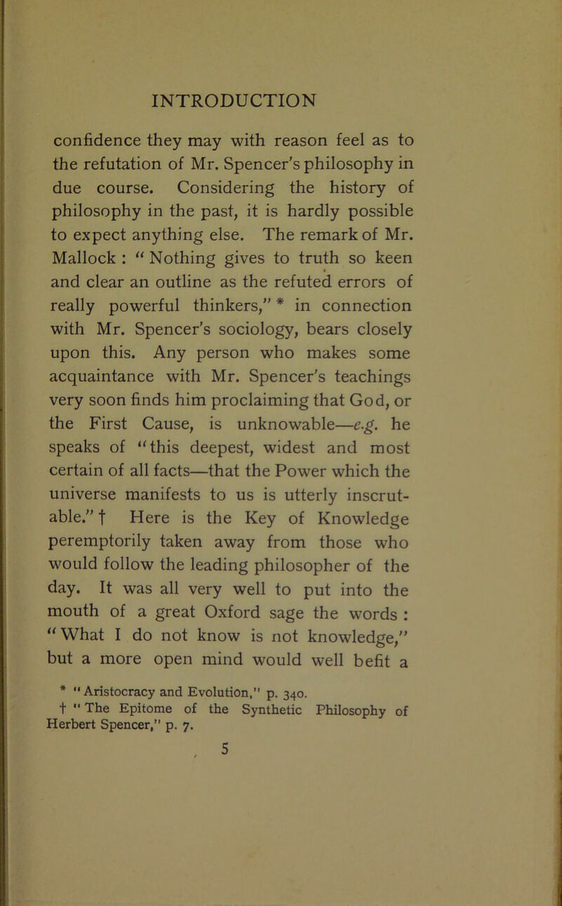 confidence they may with reason feel as to the refutation of Mr. Spencer's philosophy in due course. Considering the history of philosophy in the past, it is hardly possible to expect anything else. The remark of Mr. Mallock : “ Nothing gives to truth so keen and clear an outline as the refuted errors of really powerful thinkers, * in connection with Mr. Spencer's sociology, bears closely upon this. Any person who makes some acquaintance with Mr. Spencer's teachings very soon finds him proclaiming that God, or the First Cause, is unknowable—e.g. he speaks of “this deepest, widest and most certain of all facts—that the Power which the universe manifests to us is utterly inscrut- able. t Here is the Key of Knowledge peremptorily taken away from those who would follow the leading philosopher of the day. It was all very well to put into the mouth of a great Oxford sage the words : “What I do not know is not knowledge, but a more open mind would well befit a * Aristocracy and Evolution, p. 340. t  The Epitome of the Synthetic Philosophy of Herbert Spencer,” p. 7.