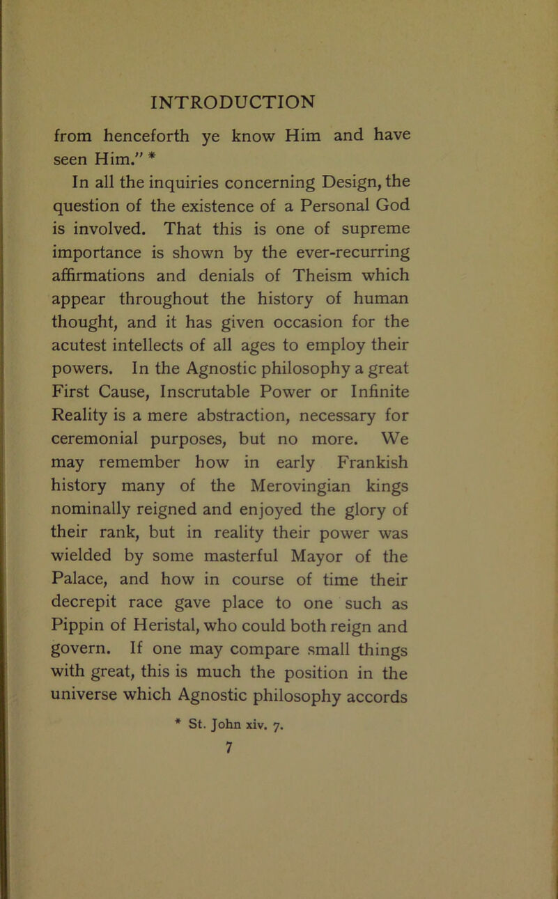 from henceforth ye know Him and have seen Him. * In all the inquiries concerning Design, the question of the existence of a Personal God is involved. That this is one of supreme importance is shown by the ever-recurring affirmations and denials of Theism which appear throughout the history of human thought, and it has given occasion for the acutest intellects of all ages to employ their powers. In the Agnostic philosophy a great First Cause, Inscrutable Power or Infinite Reality is a mere abstraction, necessary for ceremonial purposes, but no more. We may remember how in early Frankish history many of the Merovingian kings nominally reigned and enjoyed the glory of their rank, but in reality their power was wielded by some masterful Mayor of the Palace, and how in course of time their decrepit race gave place to one such as Pippin of Heristal, who could both reign and govern. If one may compare small things with great, this is much the position in the universe which Agnostic philosophy accords * St. John xiv. 7.