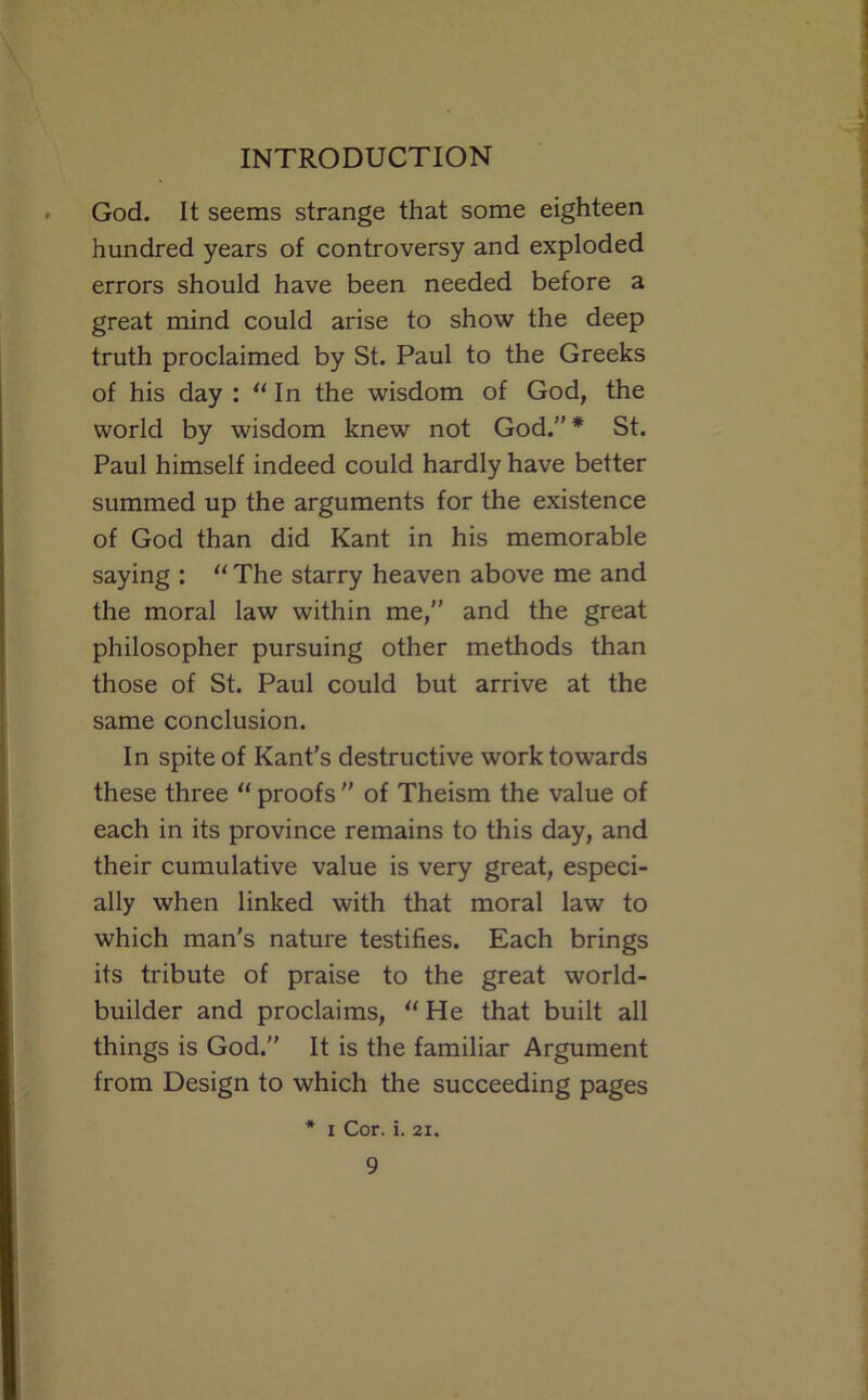 God. It seems strange that some eighteen hundred years of controversy and exploded errors should have been needed before a great mind could arise to show the deep truth proclaimed by St. Paul to the Greeks of his day : In the wisdom of God, the world by wisdom knew not God.”* St. Paul himself indeed could hardly have better summed up the arguments for the existence of God than did Kant in his memorable saying : “ The starry heaven above me and the moral law within me,” and the great philosopher pursuing other methods than those of St. Paul could but arrive at the same conclusion. In spite of Kant’s destructive work towards these three proofs ” of Theism the value of each in its province remains to this day, and their cumulative value is very great, especi- ally when linked with that moral law to which man's nature testifies. Each brings its tribute of praise to the great world- builder and proclaims,  He that built all things is God.” It is the familiar Argument from Design to which the succeeding pages * I Cor. i. 21.