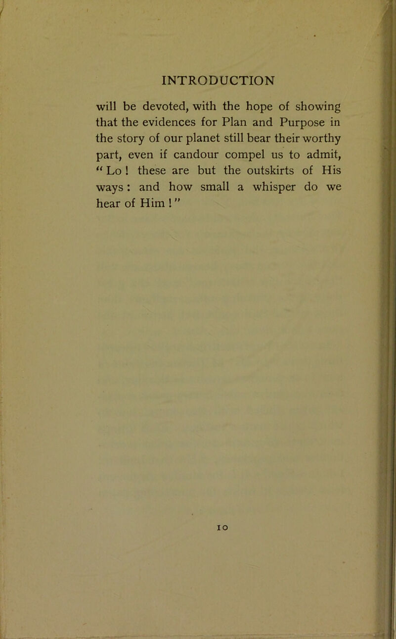 will be devoted, with the hope of showing that the evidences for Plan and Purpose in the story of our planet still bear their worthy part, even if candour compel us to admit, “ Lo ! these are but the outskirts of His ways: and how small a whisper do we hear of Him !