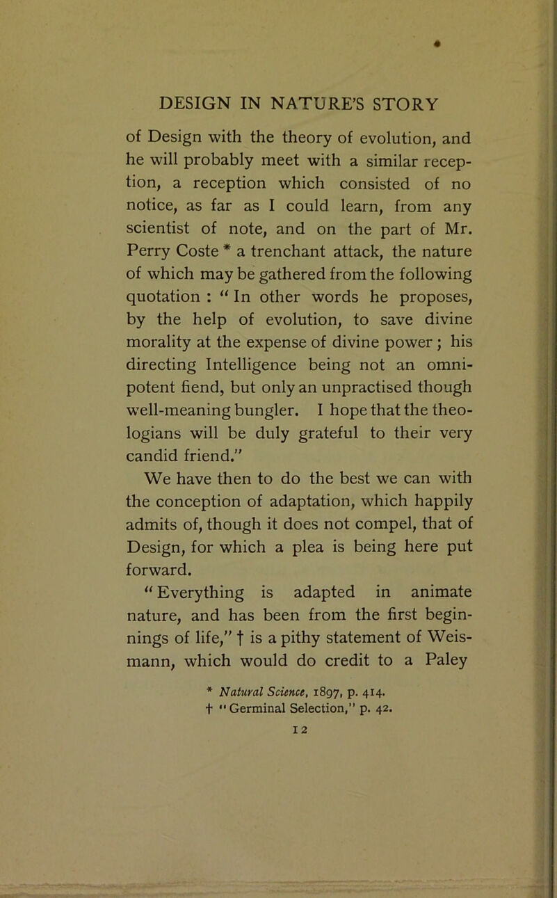 of Design with the theory of evolution, and he will probably meet with a similar recep- tion, a reception which consisted of no notice, as far as I could learn, from any scientist of note, and on the part of Mr. Perry Coste * a trenchant attack, the nature of which may be gathered from the following quotation : “ In other words he proposes, by the help of evolution, to save divine morality at the expense of divine power; his directing Intelligence being not an omni- potent fiend, but only an unpractised though w'ell-meaning bungler. I hope that the theo- logians will be duly grateful to their very candid friend.” We have then to do the best we can with the conception of adaptation, which happily admits of, though it does not compel, that of Design, for which a plea is being here put forward. “ Everything is adapted in animate nature, and has been from the first begin- nings of life,” t is a pithy statement of Weis- mann, which would do credit to a Paley * Natural Science, 1897, P* 4I4* t Germinal Selection, p. 42.