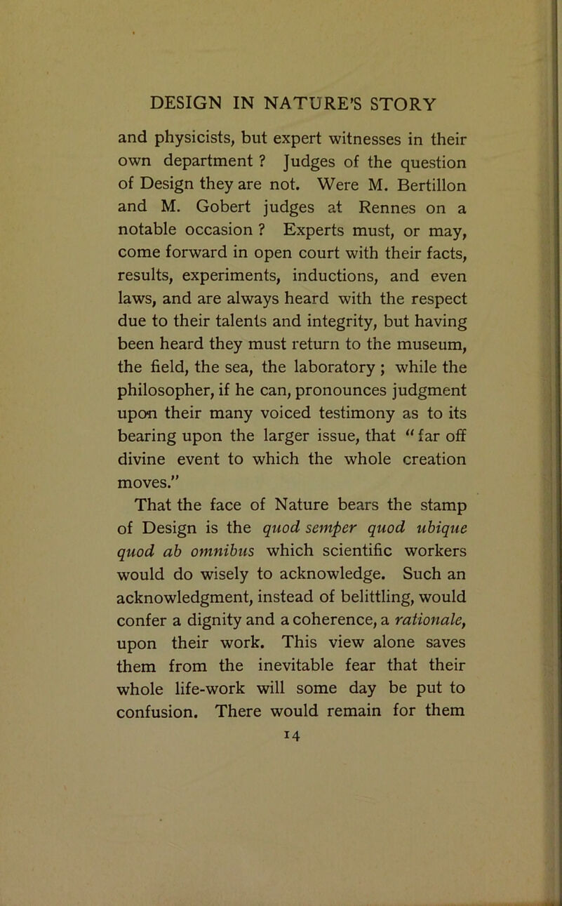 and physicists, but expert witnesses in their own department ? Judges of the question of Design they are not. Were M. Bertillon and M, Gobert judges at Rennes on a notable occasion ? Experts must, or may, come forward in open court with their facts, results, experiments, inductions, and even laws, and are always heard with the respect due to their talents and integrity, but having been heard they must return to the museum, the field, the sea, the laboratory ; while the philosopher, if he can, pronounces judgment upon their many voiced testimony as to its bearing upon the larger issue, that “ far off divine event to which the whole creation moves.” That the face of Nature bears the stamp of Design is the qiiod semper quod uhique quod ab omnibus which scientific workers would do wisely to acknowledge. Such an acknowledgment, instead of belittling, would confer a dignity and a coherence, a rationale, upon their work. This view alone saves them from the inevitable fear that their whole life-work will some day be put to confusion. There would remain for them