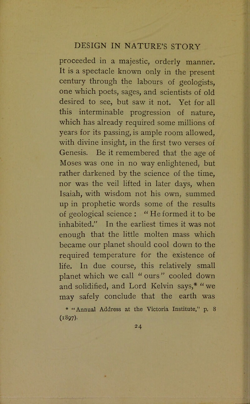 proceeded in a majestic, orderly manner. It is a spectacle known only in the present century through the labours of geologists, one which poets, sages, and scientists of old desired to see, but saw it not. Yet for all this interminable progression of nature, which has already required some millions of years for its passing, is ample room allowed, with divine insight, in the first two verses of Genesis. Be it remembered that the age of Moses was one in no way enlightened, but rather darkened by the science of the time, nor was the veil lifted in later days, when Isaiah, with wisdom not his own, summed up in prophetic words some of the results of geological science :  He formed it to be inhabited.” In the earliest times it was not enough that the little molten mass which became our planet should cool down to the required temperature for the existence of life. In due course, this relatively small planet which we call “ ours ” cooled down and solidified, and Lord Kelvin says,* '' we may safely conclude that the earth was * Annual Address at the Victoria Institute, p. 8 (1897).