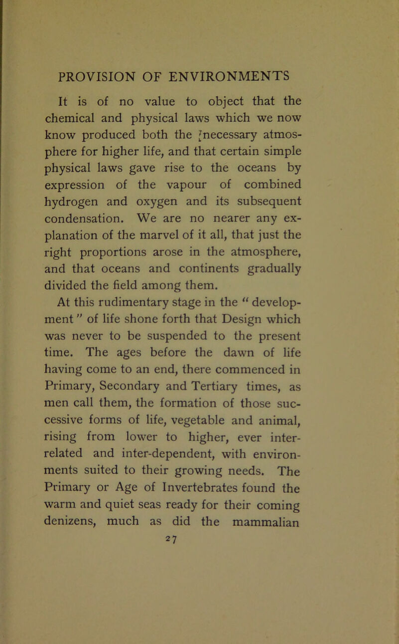 It is of no value to object that the chemical and physical laws which we now know produced both the [necessary atmos- phere for higher life, and that certain simple physical laws gave rise to the oceans by expression of the vapour of combined hydrogen and oxygen and its subsequent condensation. We are no nearer any ex- planation of the marvel of it all, that just the right proportions arose in the atmosphere, and that oceans and continents gradually divided the field among them. At this rudimentary stage in the “ develop- ment ” of life shone forth that Design which was never to be suspended to the present time. The ages before the dawn of life having come to an end, there commenced in Primary, Secondary and Tertiary times, as men call them, the formation of those suc- cessive forms of life, vegetable and animal, rising from lower to higher, ever inter- related and inter-dependent, with environ- ments suited to their growing needs. The Primary or Age of Invertebrates found the warm and quiet seas ready for their coming denizens, much as did the mammalian