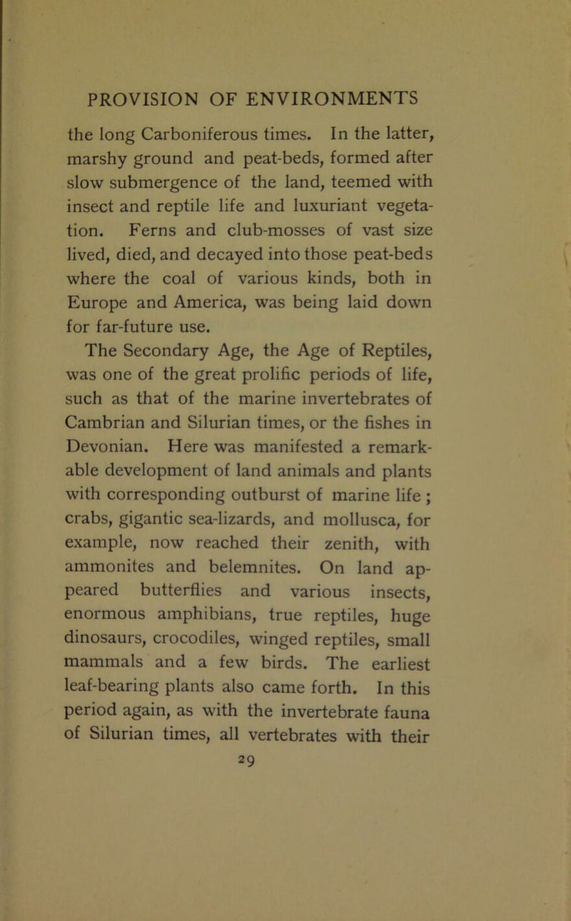 the long Carboniferous times. In the latter, marshy ground and peat-beds, formed after slow submergence of the land, teemed with insect and reptile life and luxuriant vegeta- tion. Ferns and club-mosses of vast size lived, died, and decayed into those peat-beds where the coal of various kinds, both in Europe and America, was being laid down for far-future use. The Secondary Age, the Age of Reptiles, was one of the great prolific periods of life, such as that of the marine invertebrates of Cambrian and Silurian times, or the fishes in Devonian. Here was manifested a remark- able development of land animals and plants with corresponding outburst of marine life ; crabs, gigantic sea-lizards, and mollusca, for example, now reached their zenith, with ammonites and belemnites. On land ap- peared butterflies and various insects, enormous amphibians, true reptiles, huge dinosaurs, crocodiles, winged reptiles, small mammals and a few birds. The earliest leaf-bearing plants also came forth. In this period again, as with the invertebrate fauna of Silurian times, all vertebrates with their