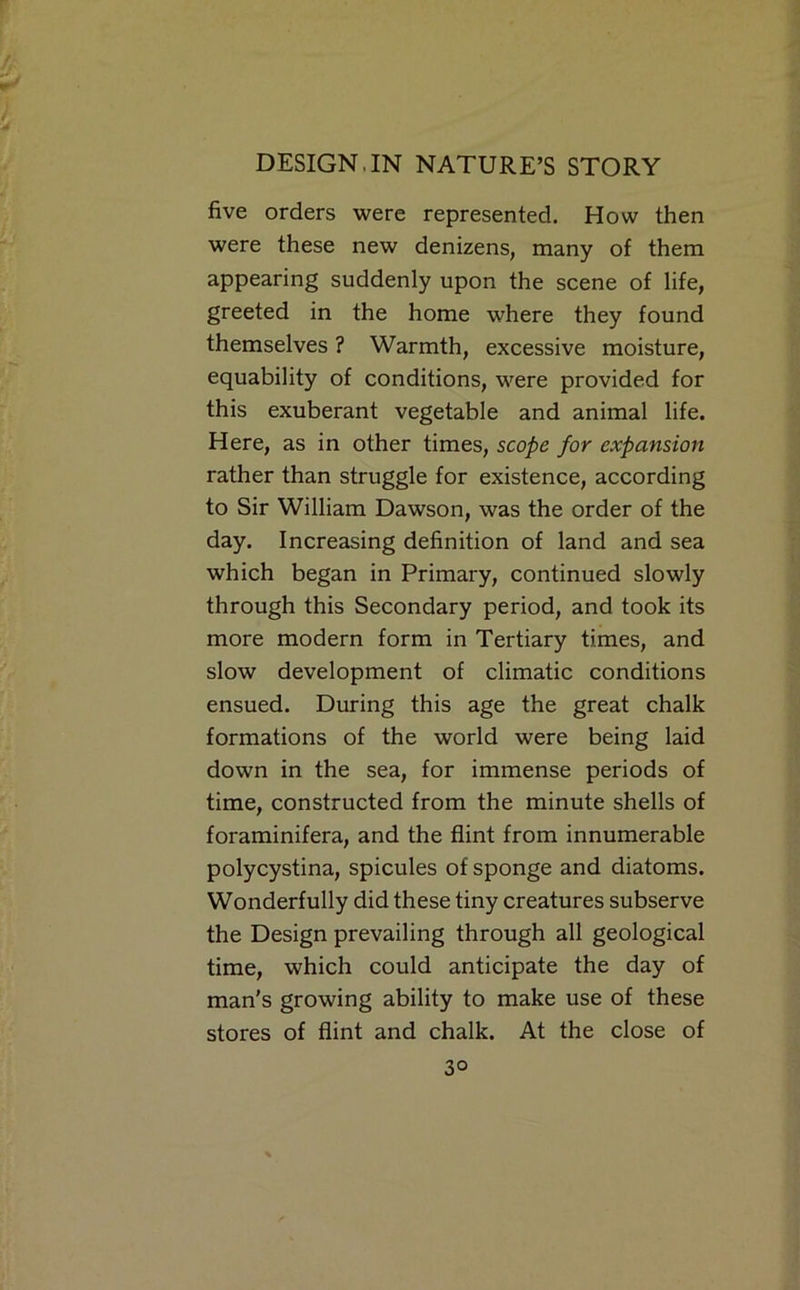 five orders were represented. How then were these new denizens, many of them appearing suddenly upon the scene of life, greeted in the home where they found themselves ? Warmth, excessive moisture, equability of conditions, were provided for this exuberant vegetable and animal life. Here, as in other times, scope for expansion rather than struggle for existence, according to Sir William Dawson, was the order of the day. Increasing definition of land and sea which began in Primary, continued slowly through this Secondary period, and took its more modern form in Tertiary times, and slow development of climatic conditions ensued. During this age the great chalk formations of the world were being laid down in the sea, for immense periods of time, constructed from the minute shells of foraminifera, and the flint from innumerable polycystina, spicules of sponge and diatoms. Wonderfully did these tiny creatures subserve the Design prevailing through all geological time, which could anticipate the day of man's growing ability to make use of these stores of flint and chalk. At the close of