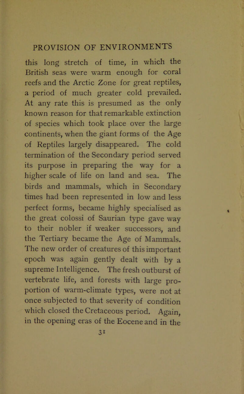 this long stretch of time, in which the British seas were warm enough for coral reefs and the Arctic Zone for great reptiles, a period of much greater cold prevailed. At any rate this is presumed as the only known reason for that remarkable extinction of species which took place over the large continents, when the giant forms of the Age of Reptiles largely disappeared. The cold termination of the Secondary period served its purpose in preparing the way for a higher scale of life on land and sea. The birds and mammals, which in Secondary times had been represented in low and less perfect forms, became highly specialised as the great colossi of Saurian type gave way to their nobler if weaker successors, and the Tertiary became the Age of Mammals. The new order of creatures of this important epoch was again gently dealt with by a supreme Intelligence. The fresh outburst of vertebrate life, and forests with large pro- portion of warm-climate types, were not at once subjected to that severity of condition which closed the Cretaceous period. Again, in the opening eras of the Eocene and in the