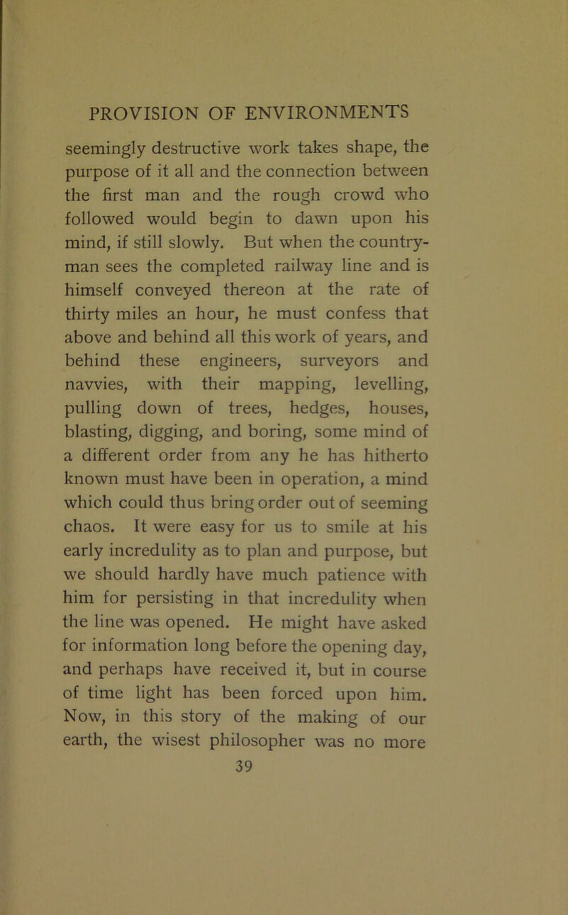 seemingly destructive work takes shape, the purpose of it all and the connection between the first man and the rough crowd who followed would begin to dawn upon his mind, if still slowly. But when the country- man sees the completed railway line and is himself conveyed thereon at the rate of thirty miles an hour, he must confess that above and behind all this work of years, and behind these engineers, surveyors and navvies, with their mapping, levelling, pulling down of trees, hedges, houses, blasting, digging, and boring, some mind of a different order from any he has hitherto known must have been in operation, a mind which could thus bring order out of seeming chaos. It were easy for us to smile at his early incredulity as to plan and purpose, but we should hardly have much patience with him for persisting in that incredulity when the line was opened. He might have asked for information long before the opening day, and perhaps have received it, but in course of time light has been forced upon him. Now, in this story of the making of our earth, the wisest philosopher was no more