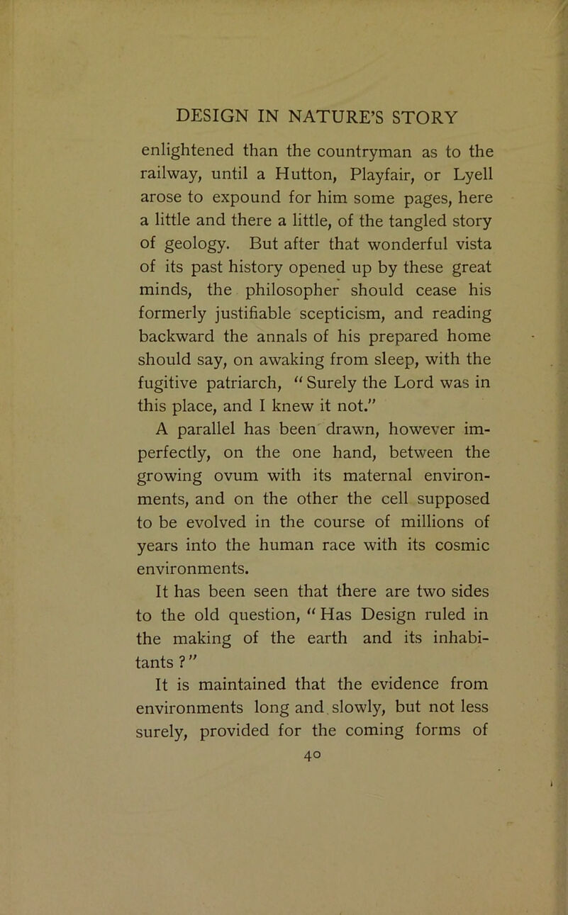 enlightened than the countryman as to the railway, until a Hutton, Playfair, or Lyell arose to expound for him some pages, here a little and there a little, of the tangled story of geology. But after that wonderful vista of its past history opened up by these great minds, the philosopher should cease his formerly justifiable scepticism, and reading backward the annals of his prepared home should say, on awaking from sleep, with the fugitive patriarch, '' Surely the Lord was in this place, and I knew it not.” A parallel has been' drawn, however im- perfectly, on the one hand, between the growing ovum with its maternal environ- ments, and on the other the cell supposed to be evolved in the course of millions of years into the human race with its cosmic environments. It has been seen that there are two sides to the old question, “ Has Design ruled in the making of the earth and its inhabi- tants ? ” It is maintained that the evidence from environments long and, slowly, but not less surely, provided for the coming forms of