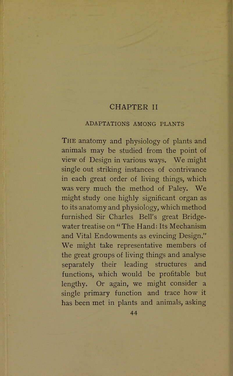 CHAPTER II ADAPTATIONS AMONG PLANTS The anatomy and physiology of plants and animals may be studied from the point of view of Design in various ways. We might single out striking instances of contrivance in each great order of living things, which was very much the method of Paley. We might study one highly significant organ as to its anatomy and physiology, which method furnished Sir Charles Bell's great Bridge- water treatise on ‘‘ The Hand: Its Mechanism and Vital Endowments as evincing Design. We might take representative members of the great groups of living things and analyse separately their leading structures and functions, which would be profitable but lengthy. Or again, we might consider a single primary function and trace how it has been met in plants and animals, asking