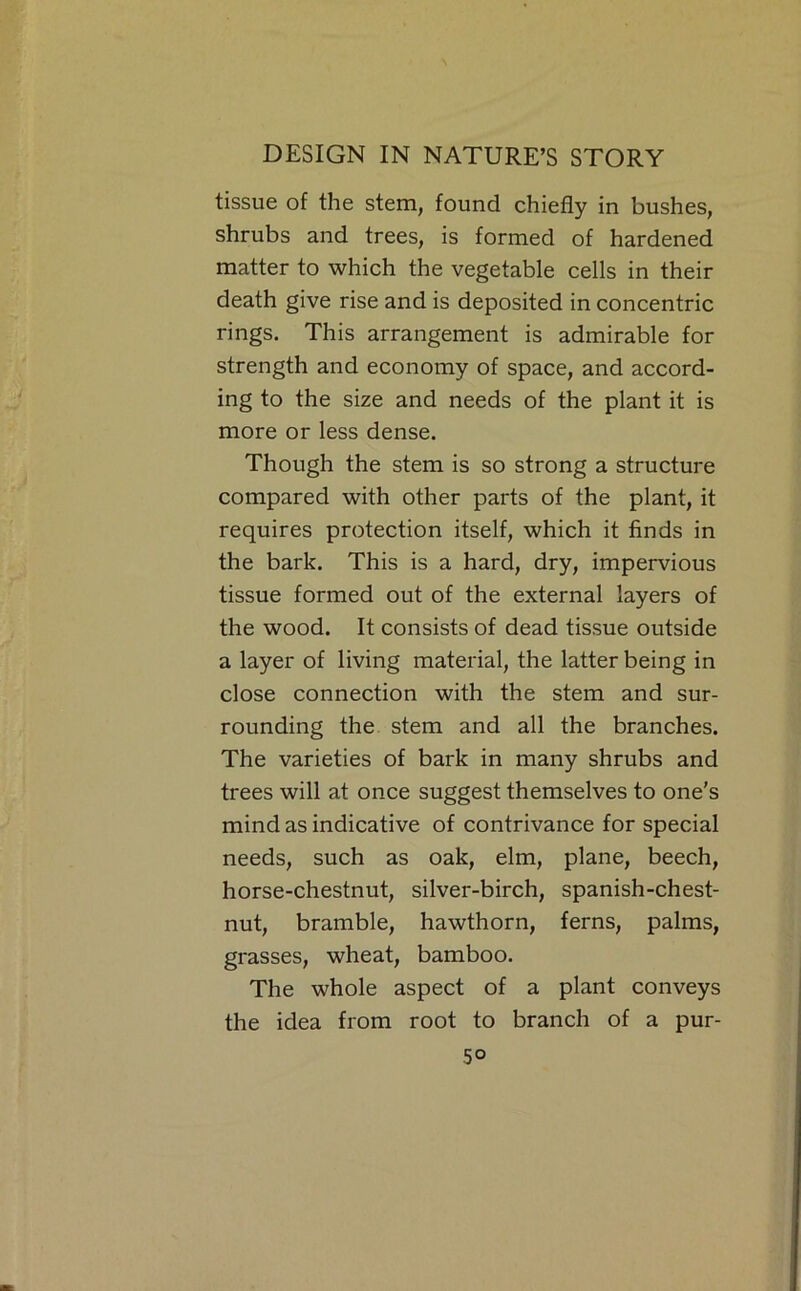 tissue of the stem, found chiefly in bushes, shrubs and trees, is formed of hardened matter to which the vegetable cells in their death give rise and is deposited in concentric rings. This arrangement is admirable for strength and economy of space, and accord- ing to the size and needs of the plant it is more or less dense. Though the stem is so strong a structure compared with other parts of the plant, it requires protection itself, which it finds in the bark. This is a hard, dry, impervious tissue formed out of the external layers of the wood. It consists of dead tissue outside a layer of living material, the latter being in close connection with the stem and sur- rounding the stem and all the branches. The varieties of bark in many shrubs and trees will at once suggest themselves to one's mind as indicative of contrivance for special needs, such as oak, elm, plane, beech, horse-chestnut, silver-birch, spanish-chest- nut, bramble, hawthorn, ferns, palms, grasses, wheat, bamboo. The whole aspect of a plant conveys the idea from root to branch of a pur-