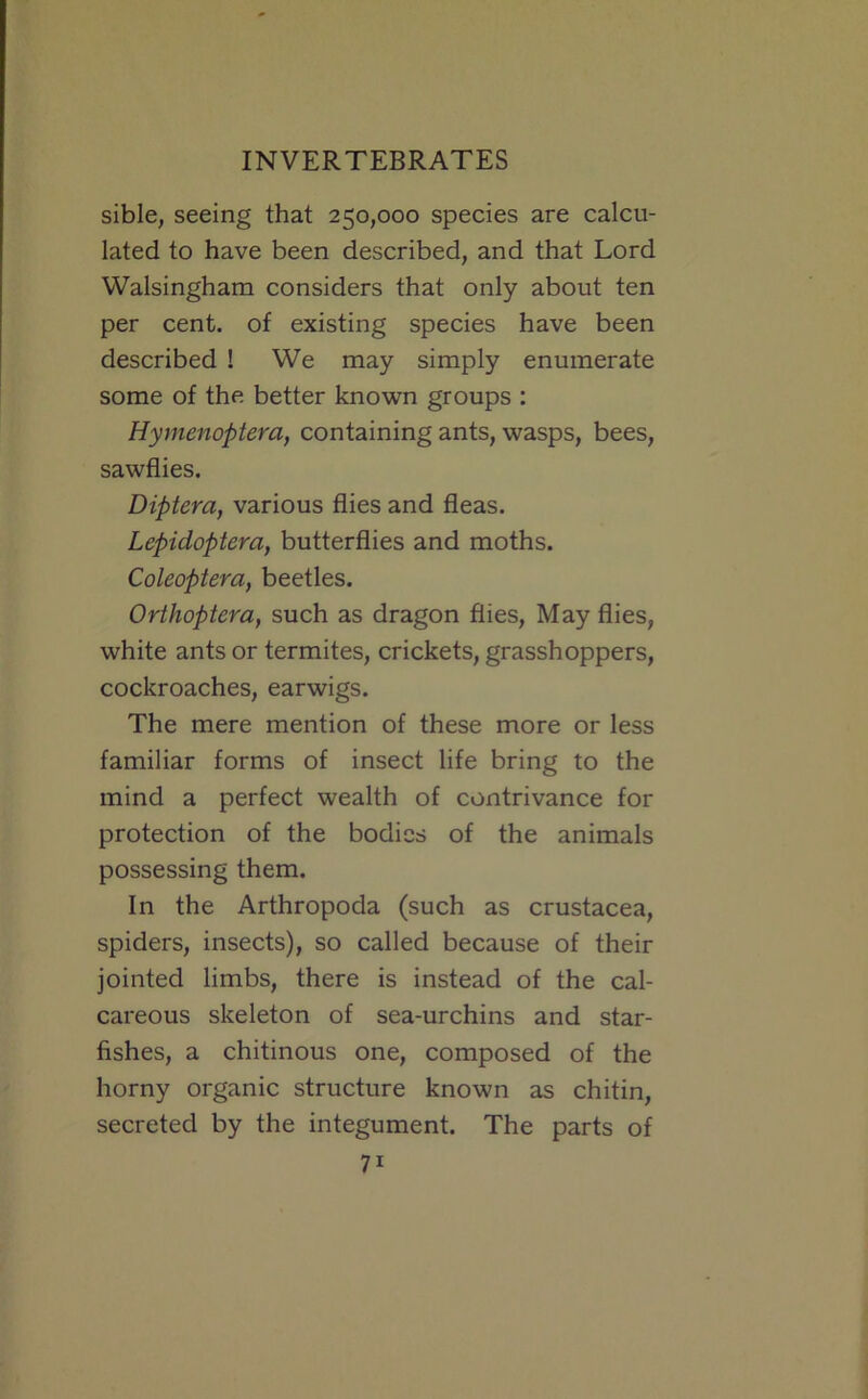 sible, seeing that 250,000 species are calcu- lated to have been described, and that Lord Walsingham considers that only about ten per cent, of existing species have been described ! We may simply enumerate some of the better known groups : Hymenoptera, containing ants, wasps, bees, sawflies. Diptera, various flies and fleas. Lepidoptera, butterflies and moths. Coleopiera, beetles. Orthoptera, such as dragon flies. May flies, white ants or termites, crickets, grasshoppers, cockroaches, earwigs. The mere mention of these more or less familiar forms of insect life bring to the mind a perfect wealth of contrivance for protection of the bodies of the animals possessing them. In the Arthropoda (such as Crustacea, spiders, insects), so called because of their jointed limbs, there is instead of the cal- careous skeleton of sea-urchins and star- fishes, a chitinous one, composed of the horny organic structure known as chitin, secreted by the integument. The parts of