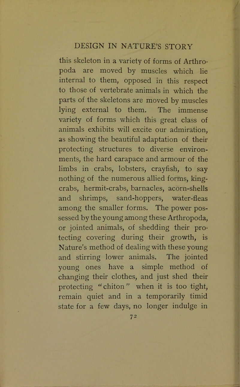 this skeleton in a variety of forms of Arthro- poda are moved by muscles which lie internal to them, opposed in this respect to those of vertebrate animals in which the parts of the skeletons are moved by muscles lying external to them. The immense variety of forms which this great class of animals exhibits will excite our admiration, as showing the beautiful adaptation of their protecting structures to diverse environ- ments, the hard carapace and armour of the limbs in crabs, lobsters, crayfish, to say nothing of the numerous allied forms, king- crabs, hermit-crabs, barnacles, acorn-shells and shrimps, sand-hoppers, water-fleas among the smaller forms. The power pos- sessed by the young among these Arthropoda, or jointed animals, of shedding their pro- tecting covering during their growth, is Nature’s method of dealing with these young and stirring lower animals. The jointed young ones have a simple method of changing their clothes, and just shed their protecting  chiton ” when it is too tight, remain quiet and in a temporarily timid state for a few days, no longer indulge in