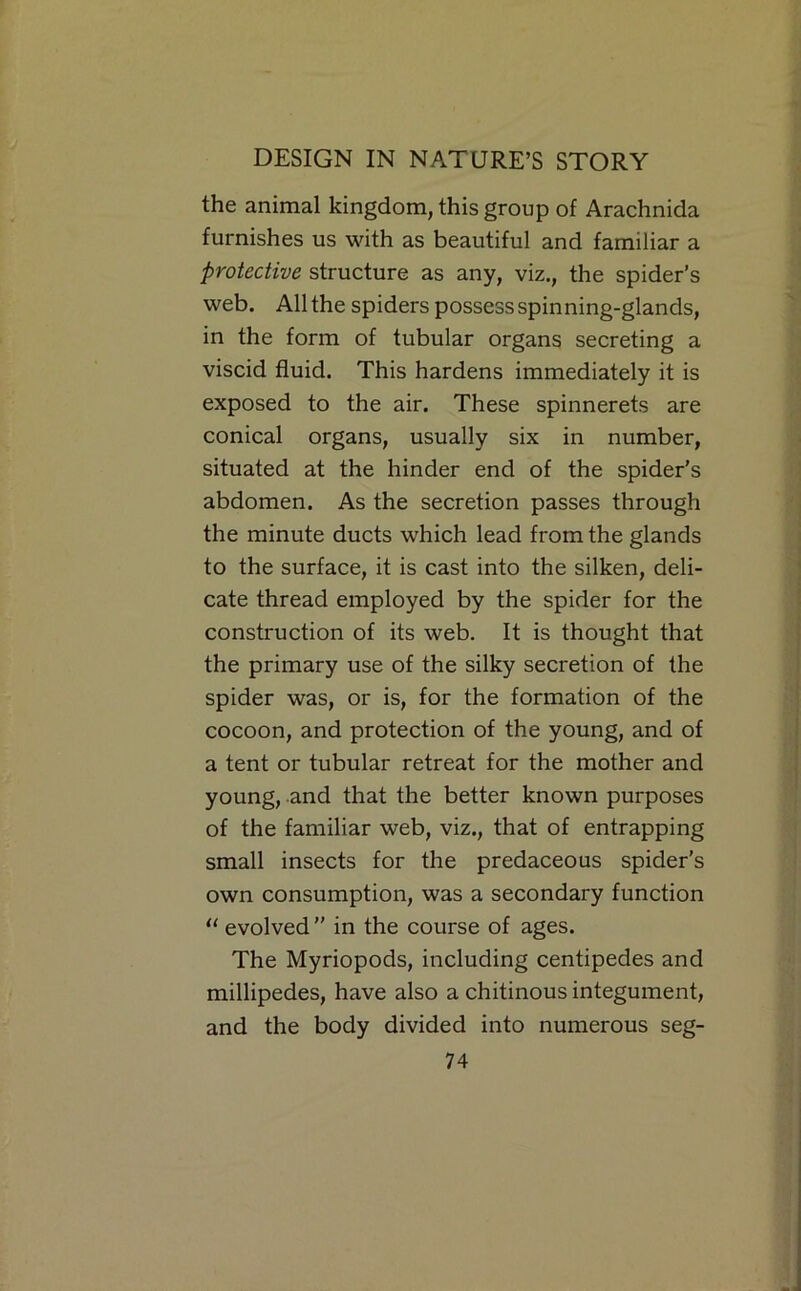 the animal kingdom, this group of Arachnida furnishes us with as beautiful and familiar a protective structure as any, viz., the spider’s web. All the spiders possess spinning-glands, in the form of tubular organs secreting a viscid fluid. This hardens immediately it is exposed to the air. These spinnerets are conical organs, usually six in number, situated at the hinder end of the spider's abdomen. As the secretion passes through the minute ducts which lead from the glands to the surface, it is cast into the silken, deli- cate thread employed by the spider for the construction of its web. It is thought that the primary use of the silky secretion of the spider was, or is, for the formation of the cocoon, and protection of the young, and of a tent or tubular retreat for the mother and young, and that the better known purposes of the familiar web, viz., that of entrapping small insects for the predaceous spider’s own consumption, was a secondary function “ evolved ” in the course of ages. The Myriopods, including centipedes and millipedes, have also a chitinous integument, and the body divided into numerous seg-