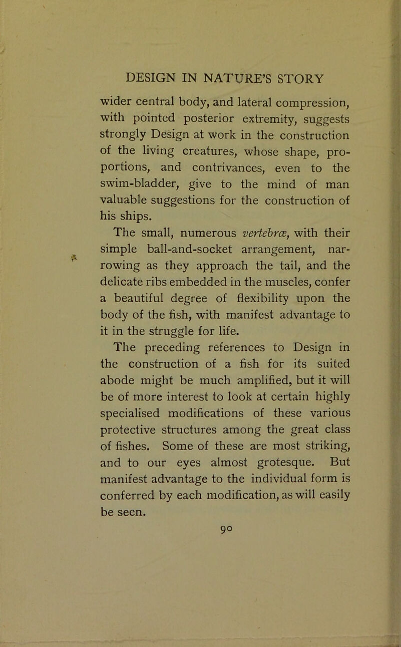 wider central body, and lateral compression, with pointed posterior extremity, suggests strongly Design at work in the construction of the living creatures, whose shape, pro- portions, and contrivances, even to the swim-bladder, give to the mind of man valuable suggestions for the construction of his ships. The small, numerous vertebrce, with their simple ball-and-socket arrangement, nar- rowing as they approach the tail, and the delicate ribs embedded in the muscles, confer a beautiful degree of flexibility upon the body of the fish, with manifest advantage to it in the struggle for life. The preceding references to Design in the construction of a fish for its suited abode might be much amplified, but it will be of more interest to look at certain highly specialised modifications of these various protective structures among the great class of fishes. Some of these are most striking, and to our eyes almost grotesque. But manifest advantage to the individual form is conferred by each modification, as will easily be seen.