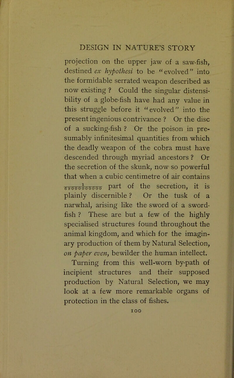 f DESIGN IN NATURE’S STORY projection on the upper jaw of a saw-fish, destined cx hypothesi to be “ evolved ” into the formidable serrated weapon described as now existing ? Could the singular d.istensi- bility of a globe-fish have had any value in this struggle before it ‘‘evolved” into the present ingenious contrivance ? Or the disc of a sucking-fish ? Or the poison in pre- sumably infinitesimal quantities from which the deadly weapon of the cobra must have descended through myriad ancestors ? Or the secretion of the skunk, now so powerful that when a cubic centimetre of air contains •5-9000000000 part of the secretion, it is plainly discernible ? Or the tusk of a narwhal, arising like the sword of a sword- fish ? These are but a few of the highly specialised structures found throughout the animal kingdom, and which for the imagin- ary production of them by Natural Selection, on paper even, bewilder the human intellect. Turning from this well-worn by-path of incipient structures and their supposed production by Natural Selection, we may look at a few more remarkable organs of protection in the class of fishes. too