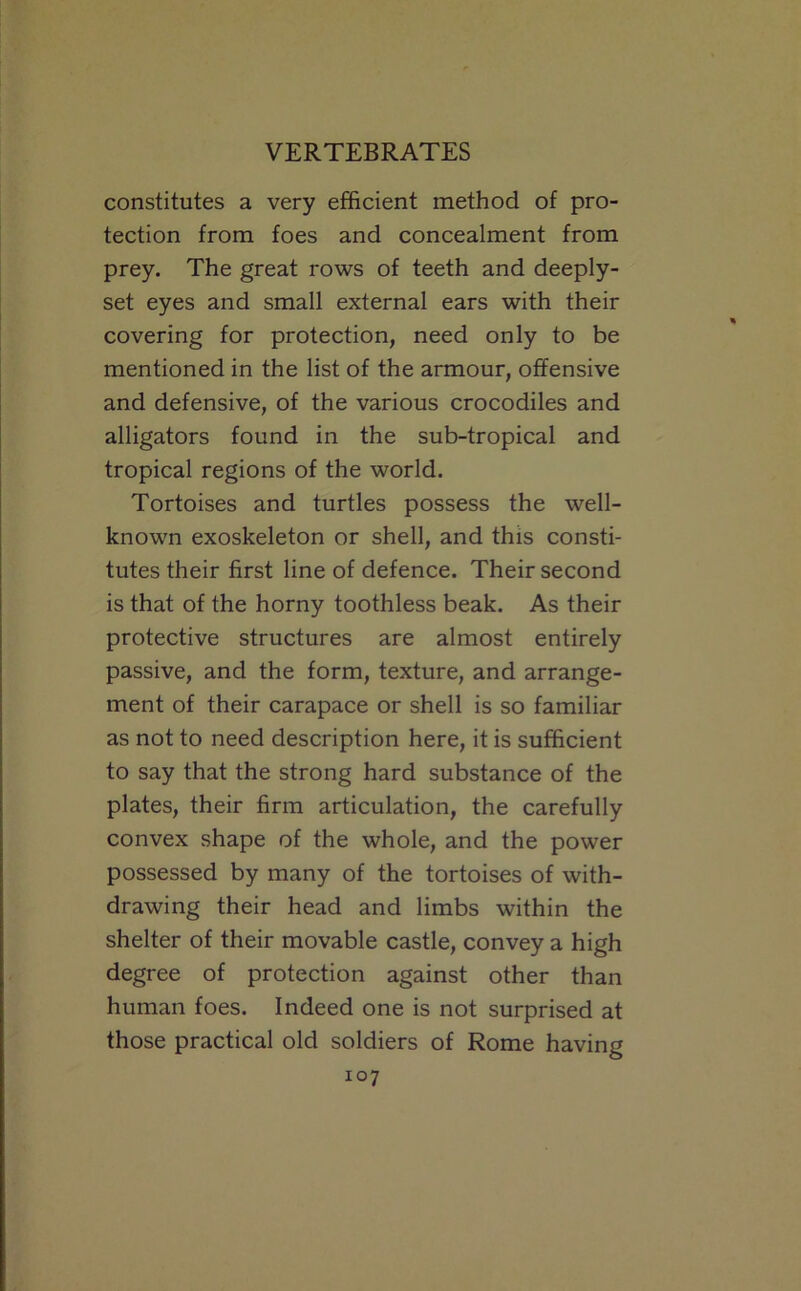 constitutes a very efficient method of pro- tection from foes and concealment from prey. The great rows of teeth and deeply- set eyes and small external ears with their covering for protection, need only to be mentioned in the list of the armour, offensive and defensive, of the various crocodiles and alligators found in the sub-tropical and tropical regions of the world. Tortoises and turtles possess the well- known exoskeleton or shell, and this consti- tutes their first line of defence. Their second is that of the horny toothless beak. As their protective structures are almost entirely passive, and the form, texture, and arrange- ment of their carapace or shell is so familiar as not to need description here, it is sufficient to say that the strong hard substance of the plates, their firm articulation, the carefully convex shape of the whole, and the power possessed by many of the tortoises of with- drawing their head and limbs within the shelter of their movable castle, convey a high degree of protection against other than human foes. Indeed one is not surprised at those practical old soldiers of Rome having