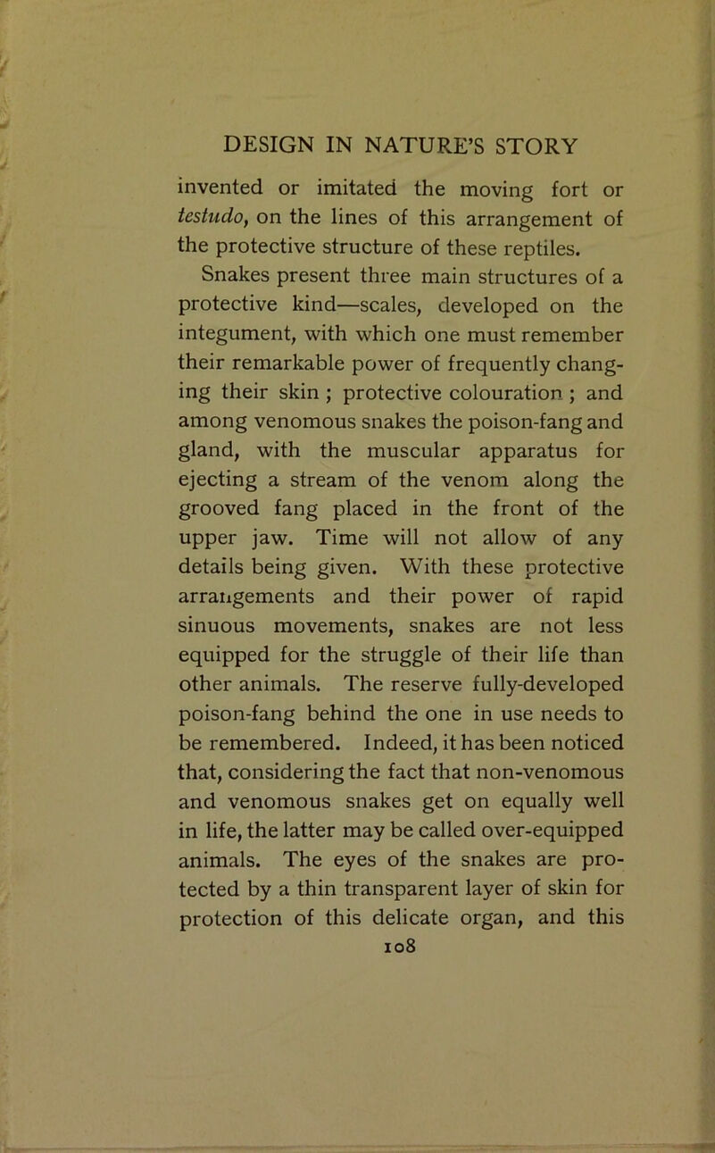 invented or imitated the moving fort or testudo, on the lines of this arrangement of the protective structure of these reptiles. Snakes present three main structures of a protective kind—scales, developed on the integument, with which one must remember their remarkable power of frequently chang- ing their skin ; protective colouration ; and among venomous snakes the poison-fang and gland, with the muscular apparatus for ejecting a stream of the venom along the grooved fang placed in the front of the upper jaw. Time will not allow of any details being given. With these protective arrangements and their power of rapid sinuous movements, snakes are not less equipped for the struggle of their life than other animals. The reserve fully-developed poison-fang behind the one in use needs to be remembered. Indeed, it has been noticed that, considering the fact that non-venomous and venomous snakes get on equally well in life, the latter may be called over-equipped animals. The eyes of the snakes are pro- tected by a thin transparent layer of skin for protection of this delicate organ, and this