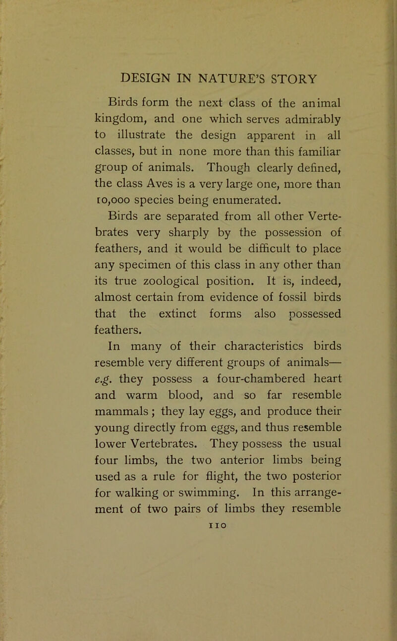 Birds form the next class of the animal kingdom, and one which serves admirably to illustrate the design apparent in all classes, but in none more than this familiar group of animals. Though clearly defined, the class Aves is a very large one, more than ro,ooo species being enumerated. Birds are separated from all other Verte- brates very sharply by the possession of feathers, and it would be difficult to place any specimen of this class in any other than its true zoological position. It is, indeed, almost certain from evidence of fossil birds that the extinct forms also possessed feathers. In many of their characteristics birds resemble very different groups of animals— e.g. they possess a four-chambered heart and warm blood, and so far resemble mammals ; they lay eggs, and produce their young directly from eggs, and thus resemble lower Vertebrates. They possess the usual four limbs, the two anterior limbs being used as a rule for flight, the two posterior for walking or swimming. In this arrange- ment of two pairs of limbs they resemble