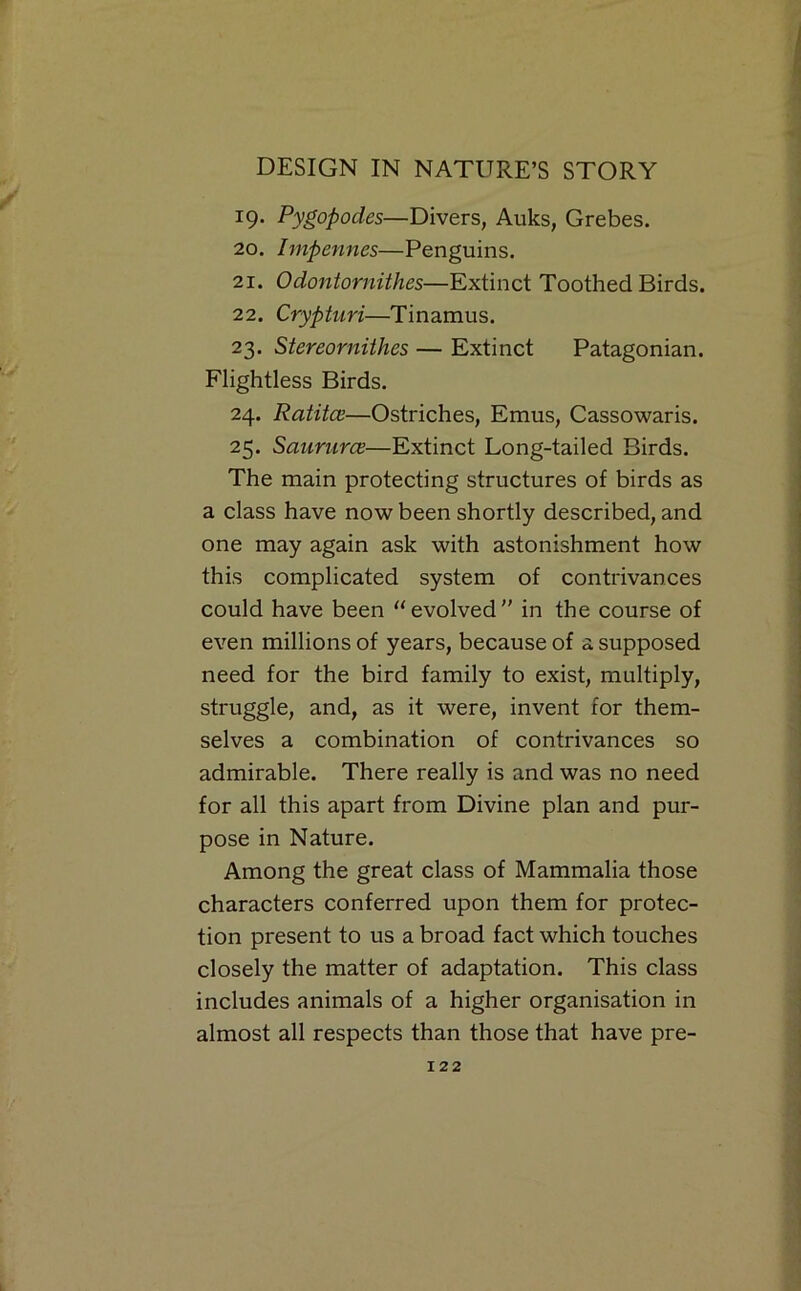 ^9- Pygopodes—Divers, Auks, Grebes. 20. Impennes—Penguins. 21. Odontornithes—Extinct Toothed Birds. 22. Crypturi—Tinamus. 23. Stereornithes — Extinct Patagonian. Flightless Birds. 24. Ratitce—Ostriches, Emus, Cassowaris. 25. SaunircB—Extinct Long-tailed Birds. The main protecting structures of birds as a class have now been shortly described, and one may again ask with astonishment how this complicated system of contrivances could have been “evolved” in the course of even millions of years, because of a supposed need for the bird family to exist, multiply, struggle, and, as it were, invent for them- selves a combination of contrivances so admirable. There really is and was no need for all this apart from Divine plan and pur- pose in Nature. Among the great class of Mammalia those characters conferred upon them for protec- tion present to us a broad fact which touches closely the matter of adaptation. This class includes animals of a higher organisation in almost all respects than those that have pre-