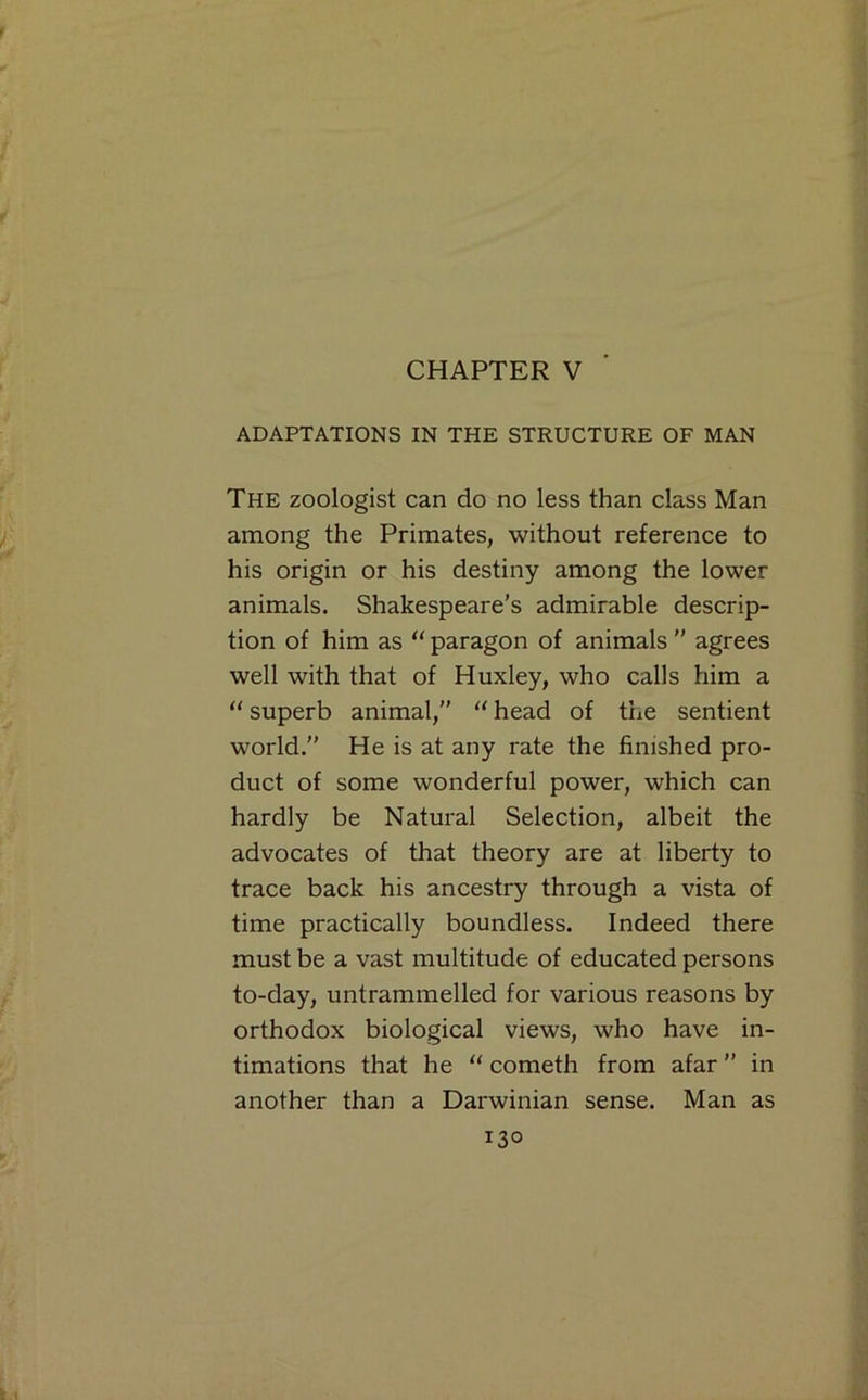 CHAPTER V ADAPTATIONS IN THE STRUCTURE OF MAN The zoologist can do no less than class Man among the Primates, without reference to his origin or his destiny among the lower animals. Shakespeare’s admirable descrip- tion of him as “ paragon of animals  agrees well with that of Huxley, who calls him a superb animal,” “ head of the sentient world.” He is at any rate the finished pro- duct of some wonderful power, which can hardly be Natural Selection, albeit the advocates of that theory are at liberty to trace back his ancestry through a vista of time practically boundless. Indeed there must be a vast multitude of educated persons to-day, untrammelled for various reasons by orthodox biological views, who have in- timations that he ‘‘ cometh from afar ” in another than a Darwinian sense. Man as