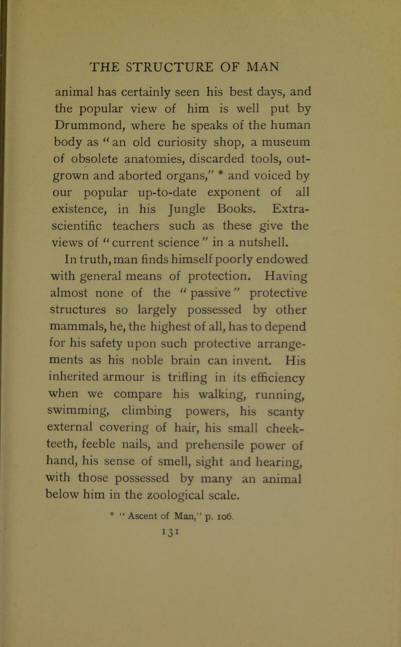 animal has certainly seen his best days, and the popular view of him is well put by Drummond, where he speaks of the human body as  an old curiosity shop, a museum of obsolete anatomies, discarded tools, out- grown and aborted organs,” * and voiced by our popular up-to-date exponent of all existence, in his Jungle Books. Extra- scientific teachers such as these give the views of “ current science ” in a nutshell. In truth, man finds himself poorly endowed with general means of protection. Having almost none of the “ passive ” protective structures so largely possessed by other mammals, he, the highest of all, has to depend for his safety upon such protective arrange- ments as his noble brain can invent. His inherited armour is trifling in its efficiency when we compare his walking, running, swimming, climbing powers, his scanty external covering of hair, his small cheek- teeth, feeble nails, and prehensile power of hand, his sense of smell, sight and hearing, with those possessed by many an animal below him in the zoological scale. *  Ascent of Man,” p. io6.