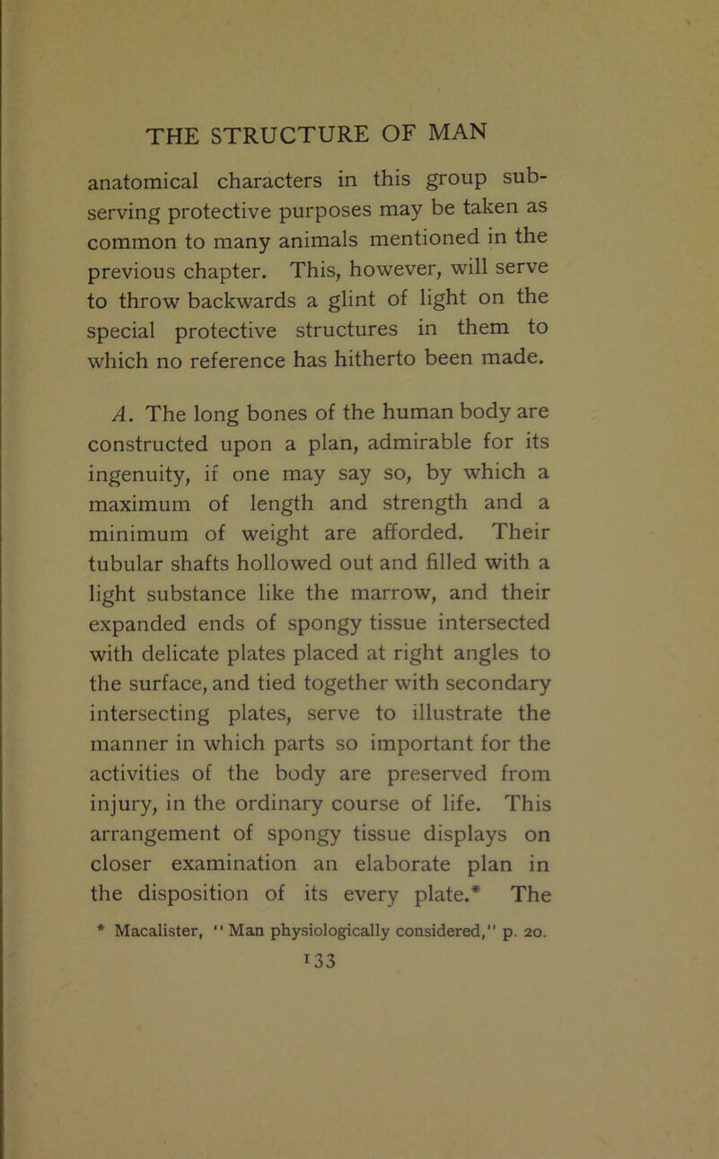 anatomical characters in this group sub- serving protective purposes may be taken as common to many animals mentioned in the previous chapter. This, however, will serve to throw backwards a glint of light on the special protective structures in them to which no reference has hitherto been made. A. The long bones of the human body are constructed upon a plan, admirable for its ingenuity, if one may say so, by which a maximum of length and strength and a minimum of weight are afforded. Their tubular shafts hollowed out and filled with a light substance like the marrow, and their expanded ends of spongy tissue intersected with delicate plates placed at right angles to the surface, and tied together with secondary intersecting plates, serve to illustrate the manner in which parts so important for the activities of the body are preserved from injury, in the ordinary course of life. This arrangement of spongy tissue displays on closer examination an elaborate plan in the disposition of its every plate.* The * Macalister,  Man physiologically considered, p. 20.