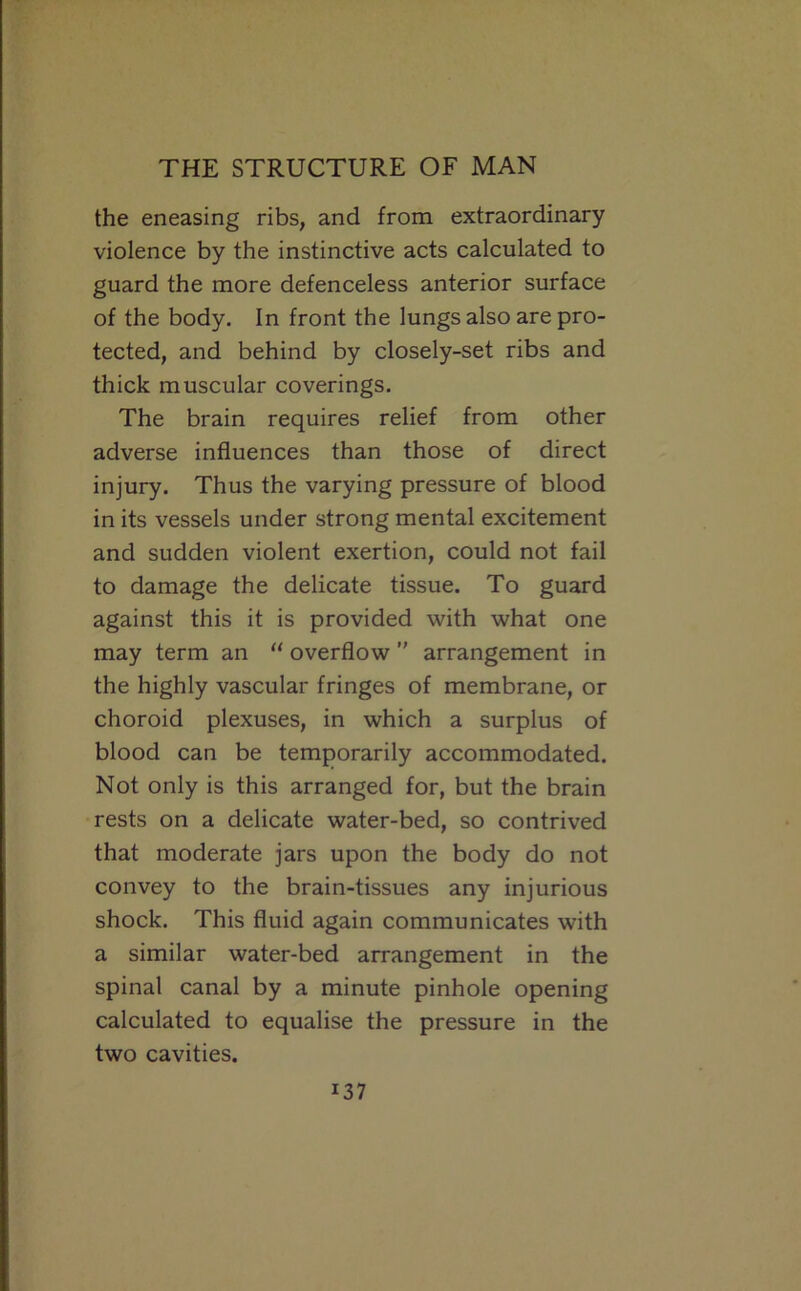 the eneasing ribs, and from extraordinary violence by the instinctive acts calculated to guard the more defenceless anterior surface of the body. In front the lungs also are pro- tected, and behind by closely-set ribs and thick muscular coverings. The brain requires relief from other adverse influences than those of direct injury. Thus the varying pressure of blood in its vessels under strong mental excitement and sudden violent exertion, could not fail to damage the delicate tissue. To guard against this it is provided with what one may term an “ overflow  arrangement in the highly vascular fringes of membrane, or choroid plexuses, in which a surplus of blood can be temporarily accommodated. Not only is this arranged for, but the brain rests on a delicate water-bed, so contrived that moderate jars upon the body do not convey to the brain-tissues any injurious shock. This fluid again communicates with a similar water-bed arrangement in the spinal canal by a minute pinhole opening calculated to equalise the pressure in the two cavities.
