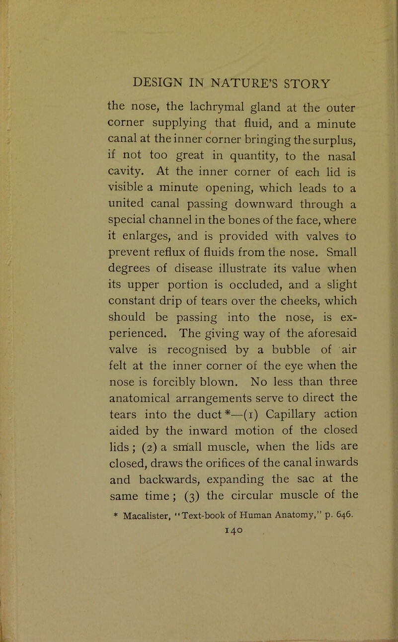 the nose, the lachrymal gland at the outer corner supplying that fluid, and a minute canal at the inner corner bringing the surplus, if not too great in quantity, to the nasal cavity. At the inner corner of each lid is visible a minute opening, which leads to a united canal passing downward through a special channel in the bones of the face, where it enlarges, and is provided with valves to prevent reflux of fluids from the nose. Small degrees of disease illustrate its value when its upper portion is occluded, and a slight constant drip of tears over the cheeks, which should be passing into the nose, is ex- perienced. The giving way of the aforesaid valve is recognised by a bubble of air felt at the inner corner of the eye when the nose is forcibly blown. No less than three anatomical arrangements serve to direct the tears into the duct*—(i) Capillary action aided by the inward motion of the closed lids; (2) a smiall muscle, when the lids are closed, draws the orifices of the canal inwards and backwards, expanding the sac at the same time; (3) the circular muscle of the * Macalister, Text-book of Human Anatomy,” p. 646.