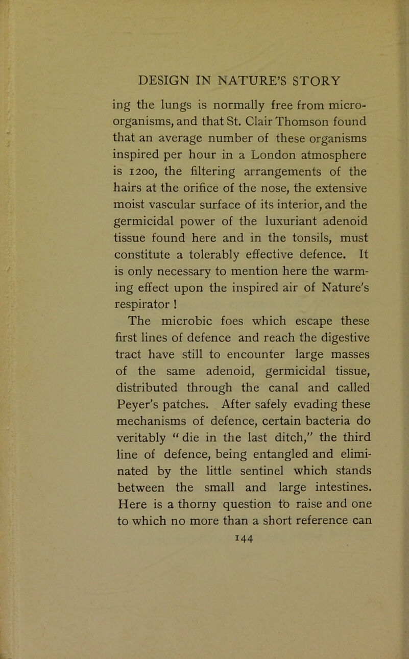ing the lungs is normally free from micro- organisms, and that St. Clair Thomson found that an average number of these organisms inspired per hour in a London atmosphere is 1200, the filtering arrangements of the hairs at the orifice of the nose, the extensive moist vascular surface of its interior, and the germicidal power of the luxuriant adenoid tissue found here and in the tonsils, must constitute a tolerably effective defence. It is only necessary to mention here the warm- ing effect upon the inspired air of Nature's respirator ! The microbic foes which escape these first lines of defence and reach the digestive tract have still to encounter large masses of the same adenoid, germicidal tissue, distributed through the canal and called Peyer’s patches. After safely evading these mechanisms of defence, certain bacteria do veritably “ die in the last ditch, the third line of defence, being entangled and elimi- nated by the little sentinel which stands between the small and large intestines. Here is a thorny question tb raise and one to which no more than a short reference can