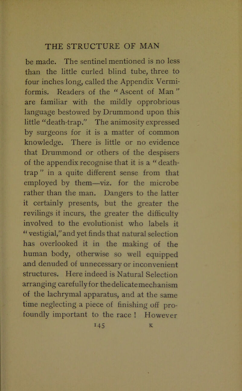 be made. The sentinel mentioned is no less than the little curled blind tube, three to four inches long, called the Appendix Vermi- formis. Readers of the “ Ascent of Man  are familiar with the mildly opprobrious language bestowed by Drummond upon this little ‘‘death-trap. The animosity expressed by surgeons for it is a matter of common knowledge. There is little or no evidence that Drummond or others of the despisers of the appendix recognise that it is a “ death- trap  in a quite different sense from that employed by them—viz. for the microbe rather than the man. Dangers to the latter it certainly presents, but the greater the revilings it incurs, the greater the difficulty involved to the evolutionist who labels it “ vestigial, and yet finds that natural selection has overlooked it in the making of the human body, otherwise so well equipped and denuded of unnecessary or inconvenient structures. Here indeed is Natural Selection arranging carefully for the delicate mechanism of the lachrymal apparatus, and at the same time neglecting a piece of finishing off pro- foundly important to the race ! However