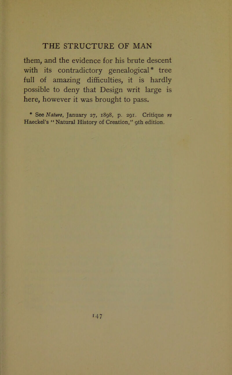 them, and the evidence for his brute descent with its contradictory genealogical* tree full of amazing difficulties, it is hardly possible to deny that Design writ large is here, however it was brought to pass. * See Nature, January 27, 1898, p. 291. Critique re Haeckel’s  Natural History of Creation,” 9th edition. M7