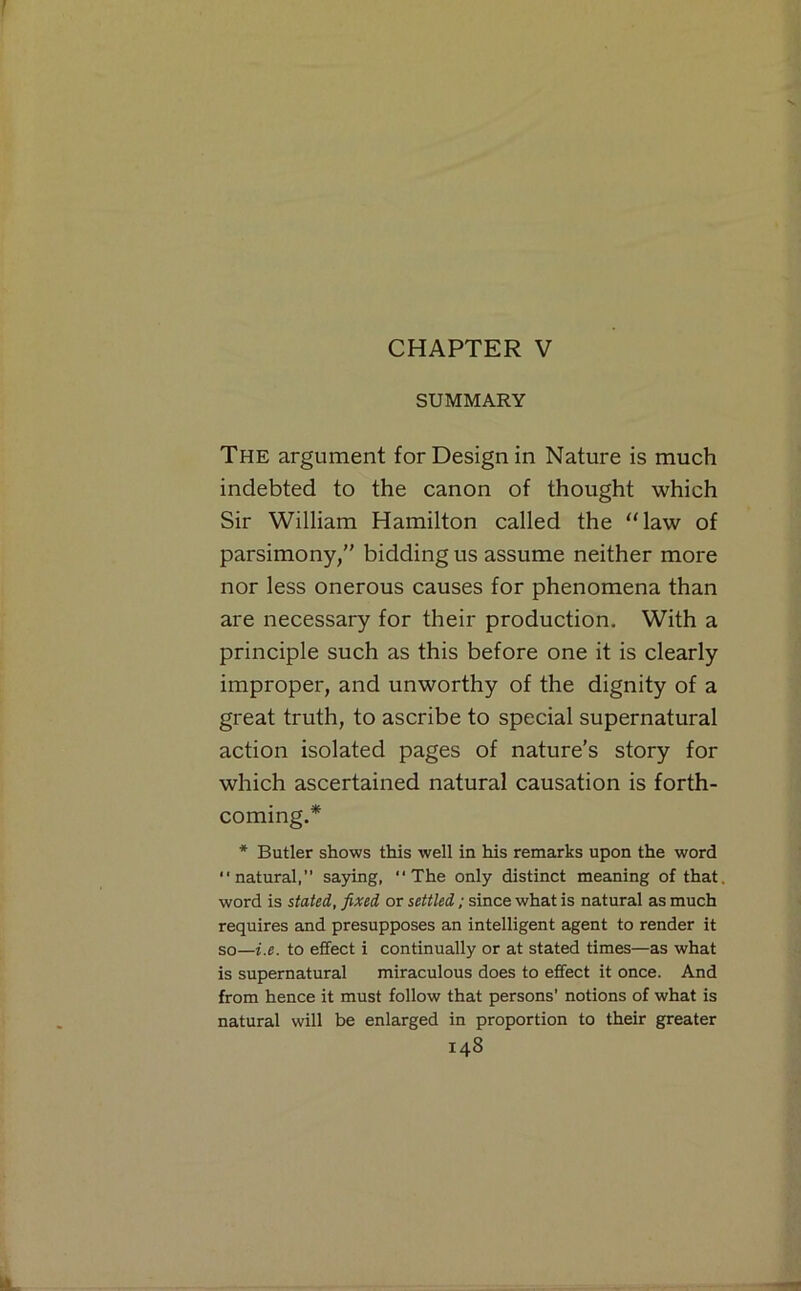 CHAPTER V SUMMARY The argument for Design in Nature is much indebted to the canon of thought which Sir William Hamilton called the ‘‘law of parsimony,” bidding us assume neither more nor less onerous causes for phenomena than are necessary for their production. With a principle such as this before one it is clearly improper, and unworthy of the dignity of a great truth, to ascribe to special supernatural action isolated pages of nature’s story for which ascertained natural causation is forth- coming.* * Butler shows this well in his remarks upon the word “natural,” saying, “The only distinct meaning of that word is stated, fixed or settled; since what is natural as much requires and presupposes an intelligent agent to render it so—i.e. to effect i continually or at stated times—as what is supernatural miraculous does to effect it once. And from hence it must follow that persons’ notions of what is natural will be enlarged in proportion to their greater