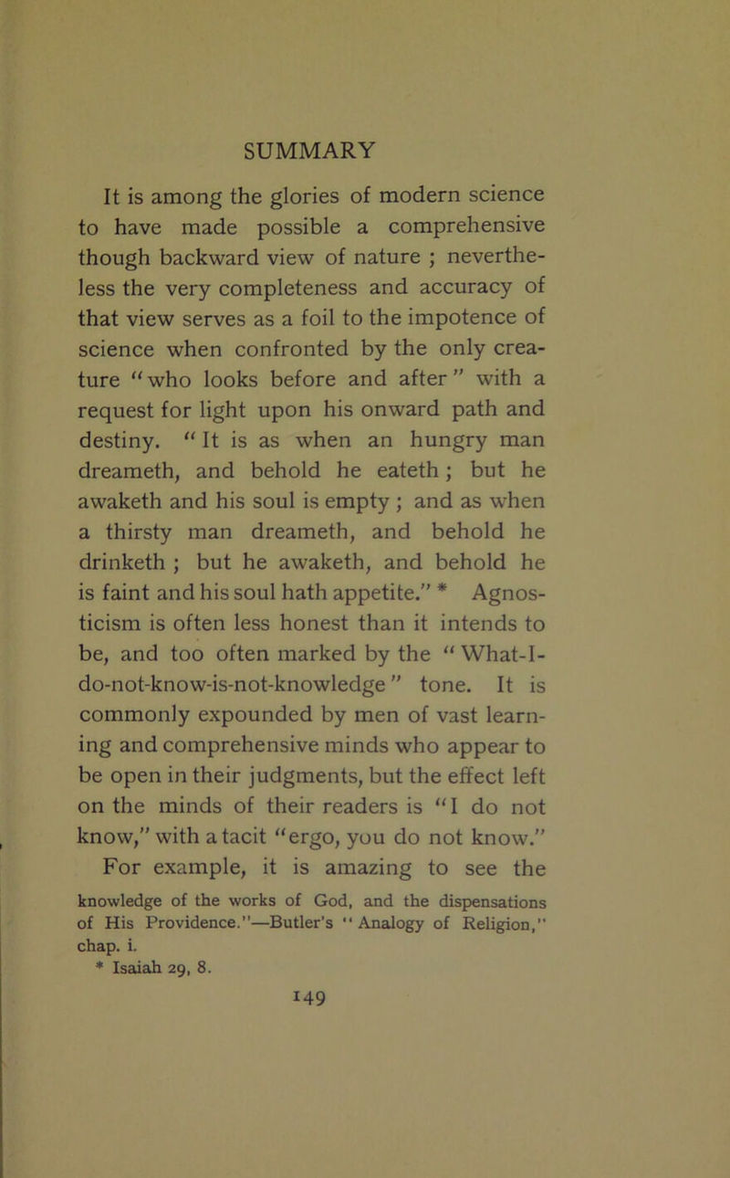 It is among the glories of modern science to have made possible a comprehensive though backward view of nature ; neverthe- less the very completeness and accuracy of that view serves as a foil to the impotence of science when confronted by the only crea- ture who looks before and after  with a request for light upon his onward path and destiny. “ It is as when an hungry man dreameth, and behold he eateth; but he awaketh and his soul is empty ; and as when a thirsty man dreameth, and behold he drinketh ; but he awaketh, and behold he is faint and his soul hath appetite. * Agnos- ticism is often less honest than it intends to be, and too often marked by the What-I- do-not-know-is-not-knowledge tone. It is commonly expounded by men of vast learn- ing and comprehensive minds who appear to be open in their judgments, but the effect left on the minds of their readers is “ I do not know,” with a tacit “ergo, you do not know.” For example, it is amazing to see the knowledge of the works of God, and the dispensations of His Providence.—Butler’s Analogy of Religion, chap. i. * Isaiah 29, 8.