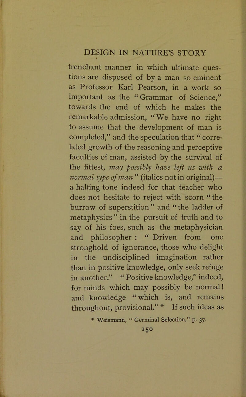 trenchant manner in which ultimate ques- tions are disposed of by a man so eminent as Professor Karl Pearson, in a work so important as the ** Grammar of Science, towards the end of which he makes the remarkable admission, “ We have no right to assume that the development of man is completed,” and the speculation that “ corre- lated growth of the reasoning and perceptive faculties of man, assisted by the survival of the fittest, may possibly have left us with a normal type of man ” (italics not in original)— a halting tone indeed for that teacher who does not hesitate to reject with scorn “ the burrow of superstition and “the ladder of metaphysics  in the pursuit of truth and to say of his foes, such as the metaphysician and philosopher : “ Driven from one stronghold of ignorance, those who delight in the undisciplined imagination rather than in positive knowledge, only seek refuge in another. “ Positive knowledge, indeed, for minds which may possibly be normal! and knowledge “ which is, and remains throughout, provisional.” * If such ideas as * Weismann, *' Germinal Selection,” p. 37. ISO