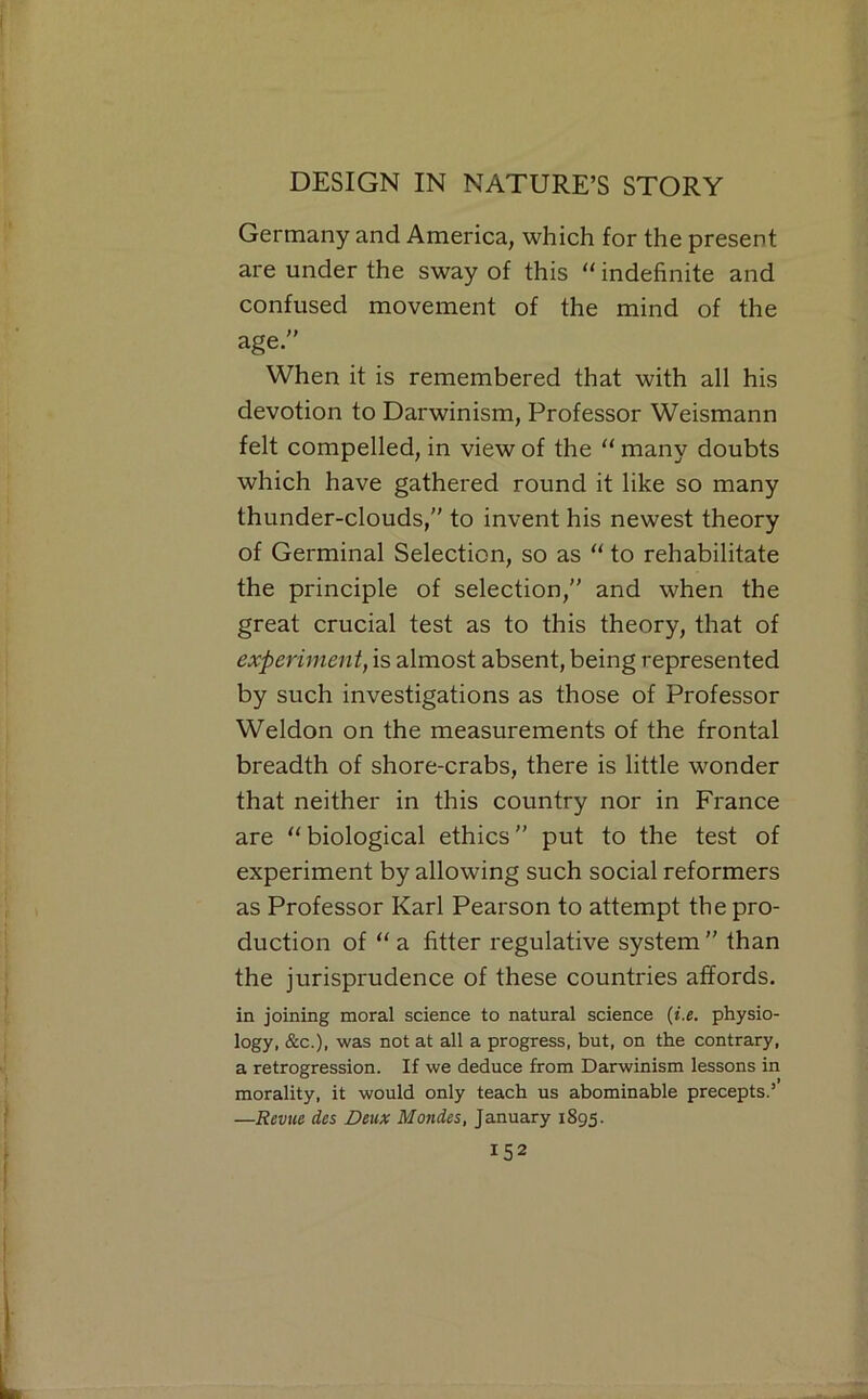 Germany and America, which for the present are under the sway of this “ indefinite and confused movement of the mind of the age. When it is remembered that with all his devotion to Darwinism, Professor Weismann felt compelled, in view of the  many doubts which have gathered round it like so many thunder-clouds, to invent his newest theory of Germinal Selection, so as ‘‘ to rehabilitate the principle of selection, and when the great crucial test as to this theory, that of experiment, is almost absent, being represented by such investigations as those of Professor Weldon on the measurements of the frontal breadth of shore-crabs, there is little wonder that neither in this country nor in France are ''biological ethics put to the test of experiment by allowing such social reformers as Professor Karl Pearson to attempt the pro- duction of  a fitter regulative system  than the jurisprudence of these countries affords. in joining moral science to natural science {i.e. physio- logy, &c.)i was not at all a progress, but, on the contrary, a retrogression. If we deduce from Darwinism lessons in morality, it would only teach us abominable precepts.’ —Revue des Deux Monies, January 1895.
