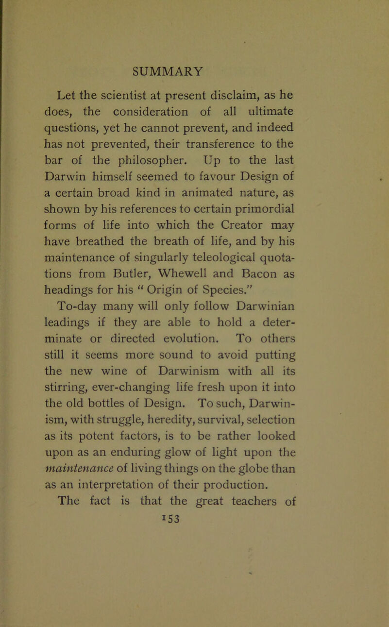 Let the scientist at present disclaim, as he does, the consideration of all ultimate questions, yet he cannot prevent, and indeed has not prevented, their transference to the bar of the philosopher. Up to the last Darwin himself seemed to favour Design of a certain broad kind in animated nature, as shown by his references to certain primordial forms of life into which the Creator may have breathed the breath of life, and by his maintenance of singularly teleological quota- tions from Butler, Whewell and Bacon as headings for his “ Origin of Species. To-day many will only follow Darwinian leadings if they are able to hold a deter- minate or directed evolution. To others still it seems more sound to avoid putting the new wine of Darwinism with all its stirring, ever-changing life fresh upon it into the old bottles of Design. To such, Darwin- ism, with struggle, heredity, survival, selection as its potent factors, is to be rather looked upon as an enduring glow of light upon the maintenance of living things on the globe than as an interpretation of their production. The fact is that the great teachers of