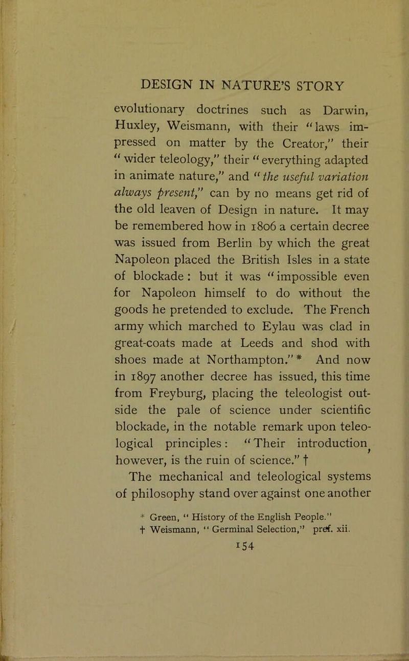 evolutionary doctrines such as Darwin, Huxley, Weismann, with their “laws im- pressed on matter by the Creator,” their “ wider teleology,” their “ everything adapted in animate nature,” and “ the useful variation always present,” can by no means get rid of the old leaven of Design in nature. It may be remembered how in 1806 a certain decree was issued from Berlin by which the great Napoleon placed the British Isles in a state of blockade : but it was “ impossible even for Napoleon himself to do without the goods he pretended to exclude. The French army which marched to Eylau was clad in great-coats made at Leeds and shod with shoes made at Northampton.”* And now in 1897 another decree has issued, this time from Freyburg, placing the teleologist out- side the pale of science under scientific blockade, in the notable remark upon teleo- logical principles : “ Their introduction^ however, is the ruin of science.” t The mechanical and teleological systems of philosophy stand over against one another * Green, “ History of the English People. t Weismann,  Germinal Selection, pref. xii.