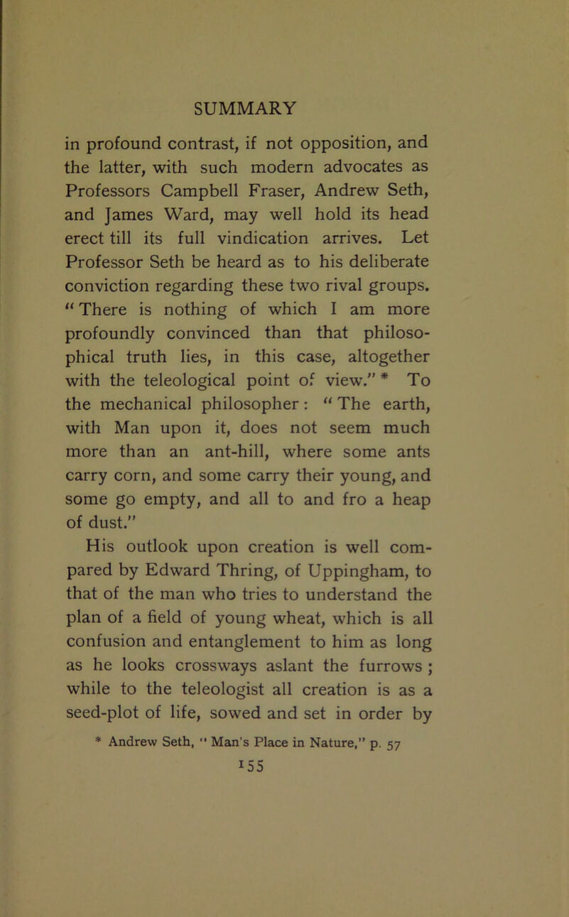 in profound contrast, if not opposition, and the latter, with such modern advocates as Professors Campbell Fraser, Andrew Seth, and James Ward, may well hold its head erect till its full vindication arrives. Let Professor Seth be heard as to his deliberate conviction regarding these two rival groups. “ There is nothing of which I am more profoundly convinced than that philoso- phical truth lies, in this case, altogether with the teleological point of view.” * To the mechanical philosopher; “ The earth, with Man upon it, does not seem much more than an ant-hill, where some ants carry corn, and some carry their young, and some go empty, and all to and fro a heap of dust.” His outlook upon creation is well com- pared by Edward Thring, of Uppingham, to that of the man who tries to understand the plan of a field of young wheat, which is all confusion and entanglement to him as long as he looks crossways aslant the furrows ; while to the teleologist all creation is as a seed-plot of life, sowed and set in order by * Andrew Seth,  Man's Place in Nature, p. 57