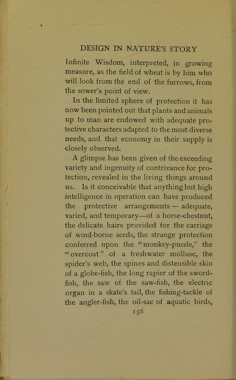 Infinite Wisdom, interpreted, in growing measure, as the field of wheat is by him who will look from the end of the furrows, from the sower’s point of view. In the limited sphere of protection it has now been pointed out that plants and animals up to man are endowed with adequate pro- tective characters adapted to the most diverse needs, and that economy in their supply is closely observed. A glimpse has been given of the exceeding variety and ingenuity of contrivance for pro- tection, revealed in the living things around us. Is it conceivable that anything but high intelligence in operation can have produced the protective arrangements — adequate, varied, and temporary—of a horse-chestnut, the delicate hairs provided for the carriage of wind-borne seeds, the strange protection conferred upon the “monkey-puzzle,” the “ overcoat ” of a freshwater mollusc, the spider’s web, the spines and distensible skin of a globe-fish, the long rapier of the sword- fish, the saw of the saw-fish, the electric organ in a skate’s tail, the fishing-tackle of the angler-fish, the oil-sac of aquatic birds,