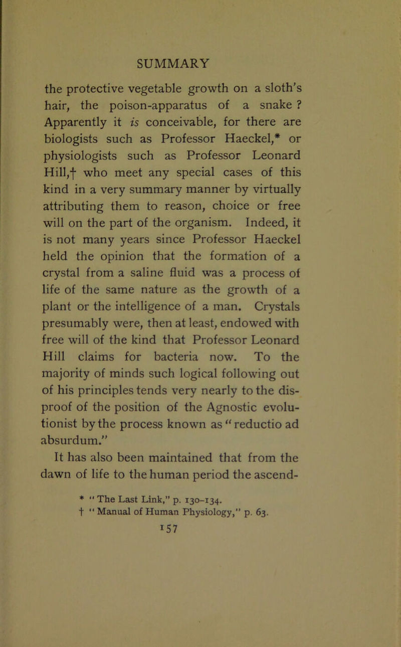 the protective vegetable growth on a sloth’s hair, the poison-apparatus of a snake ? Apparently it is conceivable, for there are biologists such as Professor Haeckel,* or physiologists such as Professor Leonard Hill,-f who meet any special cases of this kind in a very summary manner by virtually attributing them to reason, choice or free will on the part of the organism. Indeed, it is not many years since Professor Haeckel held the opinion that the formation of a crystal from a saline fluid was a process of life of the same nature as the growth of a plant or the intelligence of a man. Crystals presumably were, then at least, endowed with free will of the kind that Professor Leonard Hill claims for bacteria now. To the majority of minds such logical following out of his principles tends very nearly to the dis- proof of the position of the Agnostic evolu- tionist by the process known as “ reductio ad absurdum.” It has also been maintained that from the dawn of life to the human period the ascend- *  The Last Link,” p. 130-134. t  Manual of Human Physiology,” p. 63.