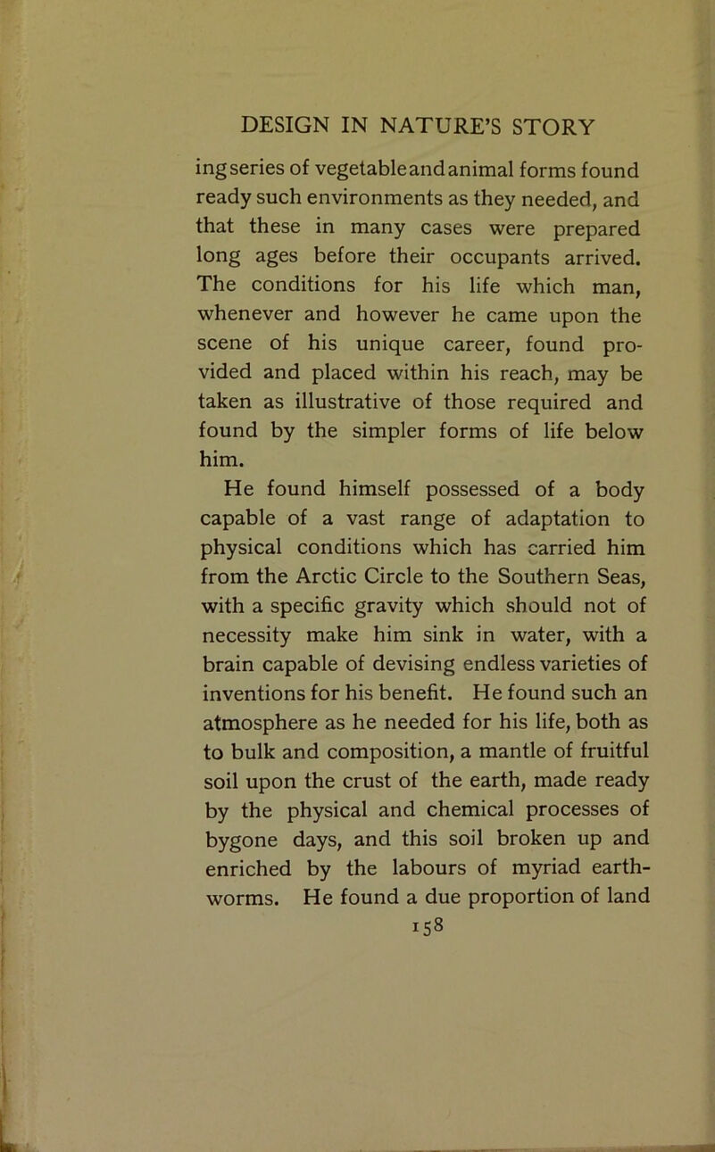 ing series of vegetable and animal forms found ready such environments as they needed, and that these in many cases were prepared long ages before their occupants arrived. The conditions for his life which man, whenever and however he came upon the scene of his unique career, found pro- vided and placed within his reach, may be taken as illustrative of those required and found by the simpler forms of life below him. He found himself possessed of a body capable of a vast range of adaptation to physical conditions which has carried him from the Arctic Circle to the Southern Seas, with a specific gravity which should not of necessity make him sink in water, with a brain capable of devising endless varieties of inventions for his benefit. He found such an atmosphere as he needed for his life, both as to bulk and composition, a mantle of fruitful soil upon the crust of the earth, made ready by the physical and chemical processes of bygone days, and this soil broken up and enriched by the labours of myriad earth- worms. He found a due proportion of land