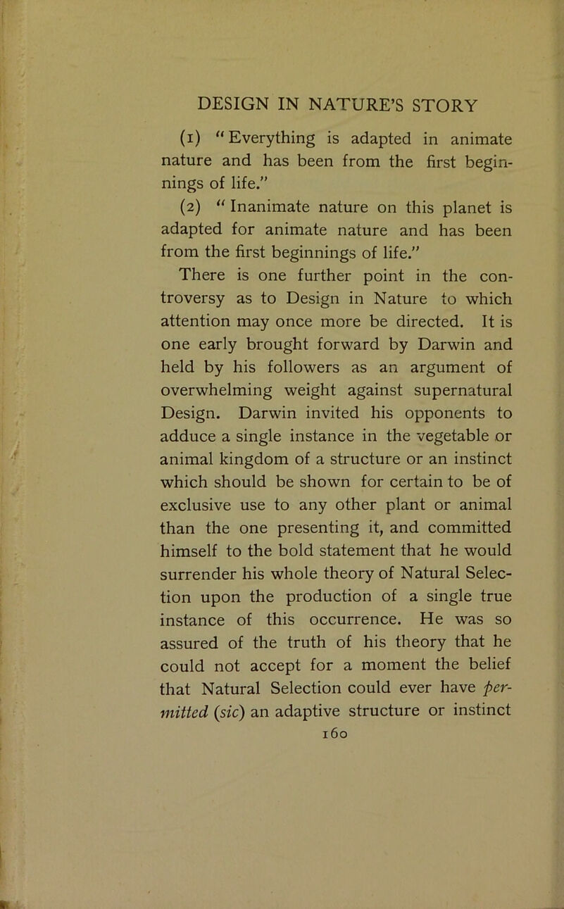 (1) “Everything is adapted in animate nature and has been from the first begin- nings of life.” (2) “ Inanimate nature on this planet is adapted for animate nature and has been from the first beginnings of life.” There is one further point in the con- troversy as to Design in Nature to which attention may once more be directed. It is one early brought forward by Darwin and held by his followers as an argument of overwhelming weight against supernatural Design. Darwin invited his opponents to adduce a single instance in the vegetable or animal kingdom of a structure or an instinct which should be shown for certain to be of exclusive use to any other plant or animal than the one presenting it, and committed himself to the bold statement that he would surrender his whole theory of Natural Selec- tion upon the production of a single true instance of this occurrence. He was so assured of the truth of his theory that he could not accept for a moment the belief that Natural Selection could ever have per- mitted (sic) an adaptive structure or instinct