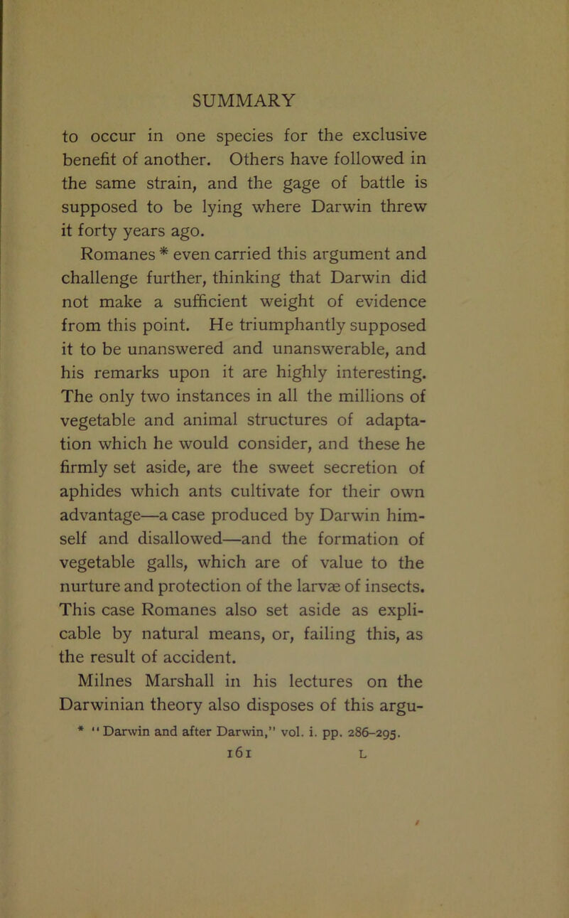 to occur in one species for the exclusive benefit of another. Others have followed in the same strain, and the gage of battle is supposed to be lying where Darwin threw it forty years ago. Romanes * even carried this ai'gument and challenge further, thinking that Darwin did not make a sufficient weight of evidence from this point. He triumphantly supposed it to be unanswered and unanswerable, and his remarks upon it are highly interesting. The only two instances in all the millions of vegetable and animal structures of adapta- tion which he would consider, and these he firmly set aside, are the sweet secretion of aphides which ants cultivate for their own advantage—a case produced by Darwin him- self and disallowed—and the formation of vegetable galls, which are of value to the nurture and protection of the larvag of insects. This case Romanes also set aside as expli- cable by natural means, or, failing this, as the result of accident. Milnes Marshall in his lectures on the Darwinian theory also disposes of this argu- *  Darwin and after Darwin, vol. i. pp. 286-295.